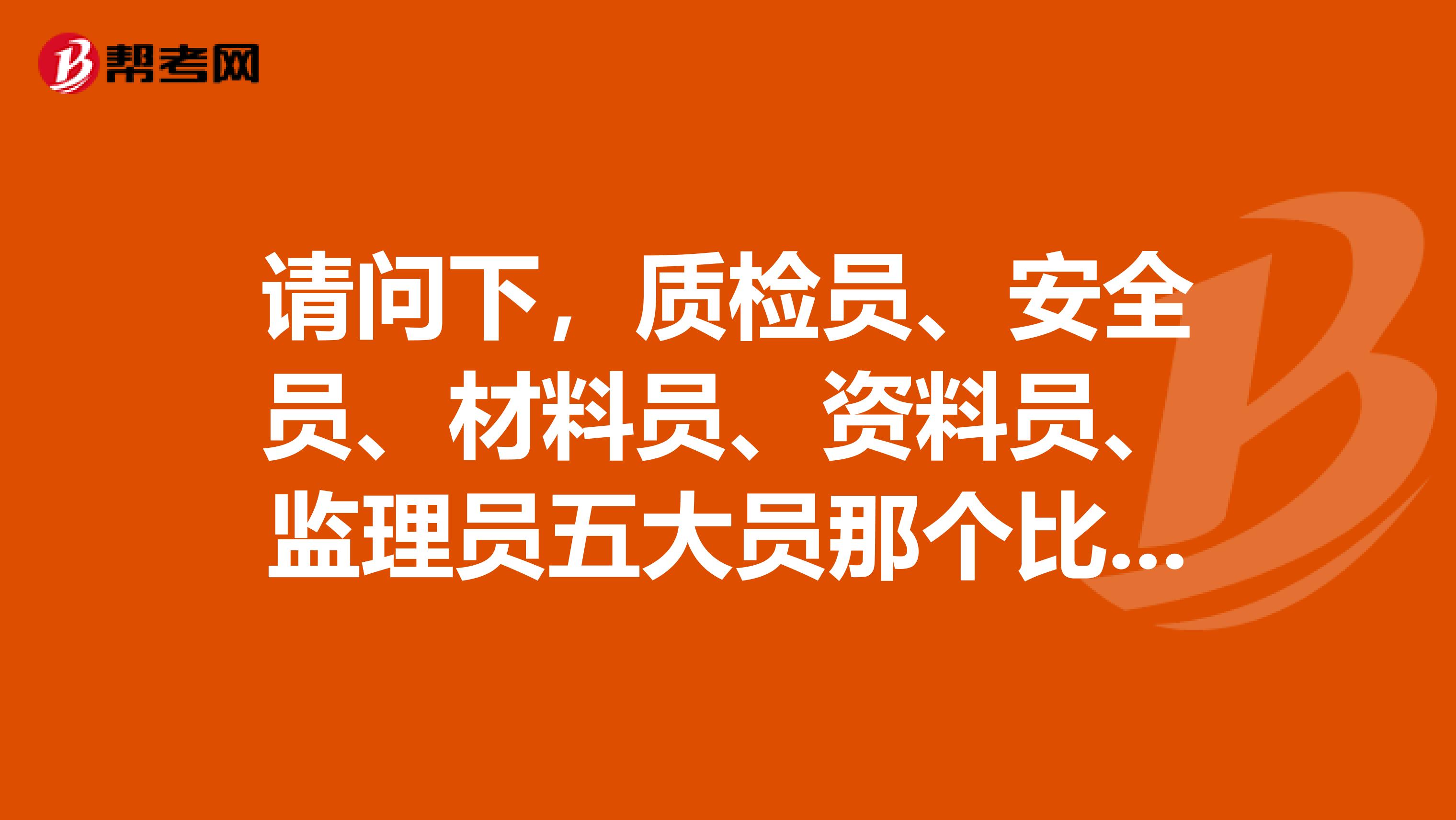 请问下,质检员、安全员、材料员、资料员、监理员五大员那个比较好?安全员分类?从事安全员的必要资格证书有几个?