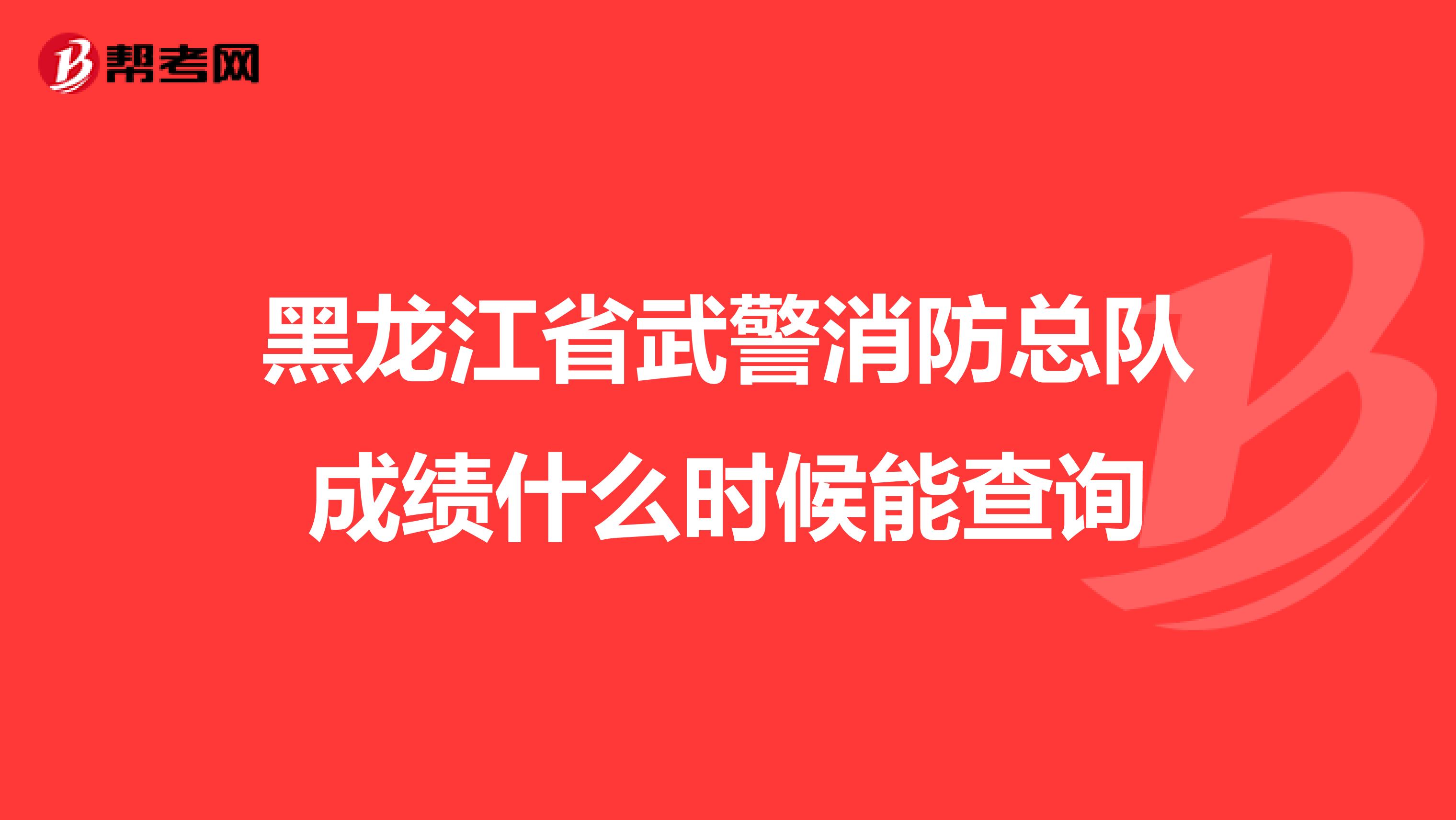 黑龙江省武警消防总队成绩什么时候能查询