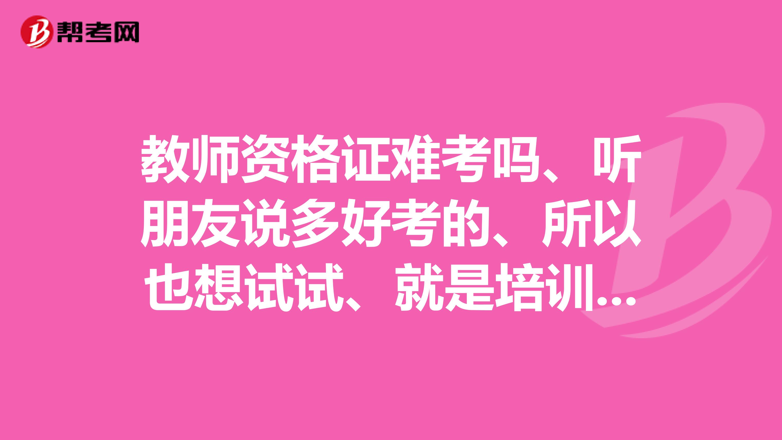 教师资格证难考吗、听朋友说多好考的、所以也想试试、就是培训班哪些报了有用吗面试都要考什么呢？