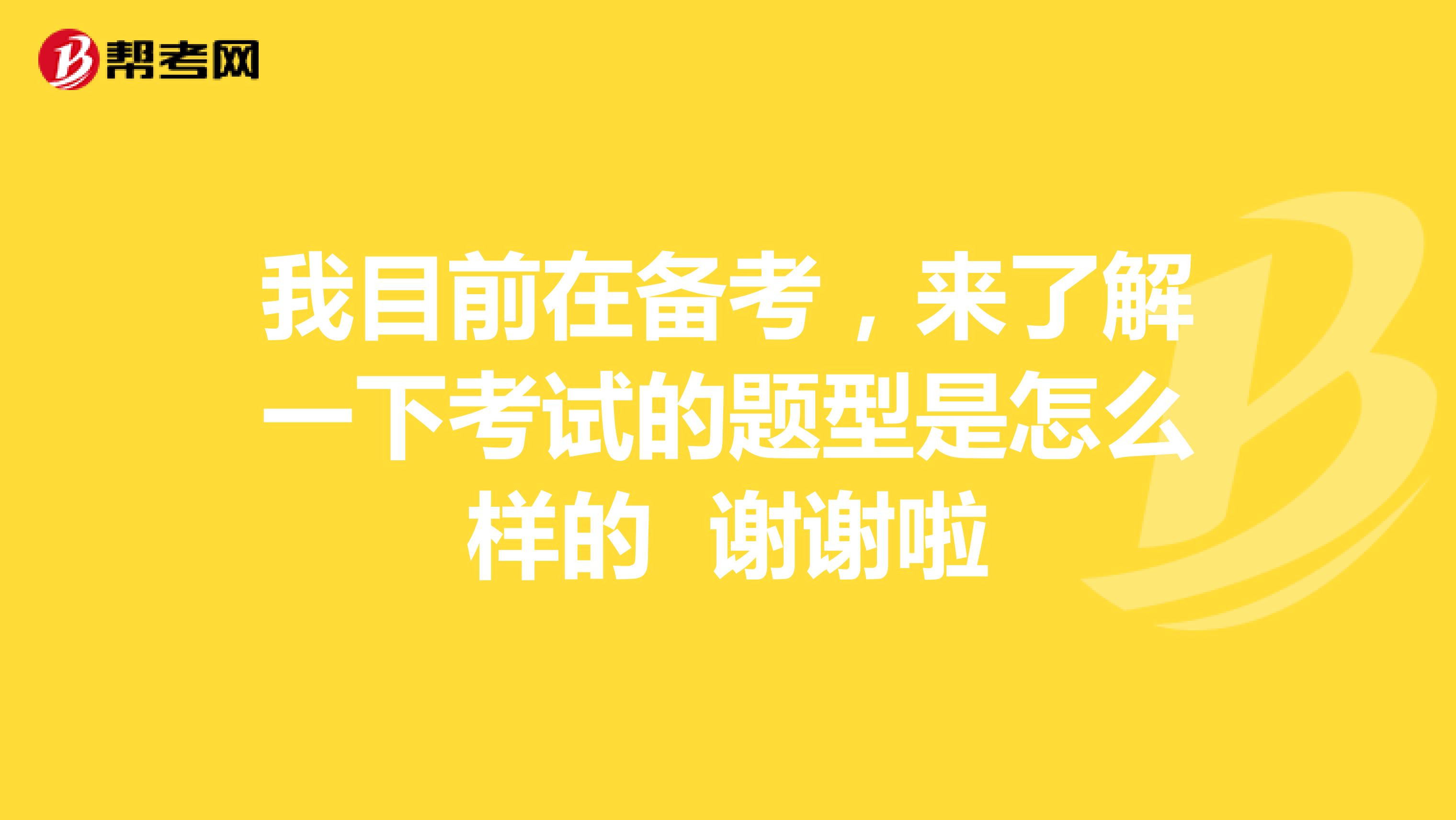 我目前在备考,来了解一下考试的题型是怎么样的 谢谢啦
