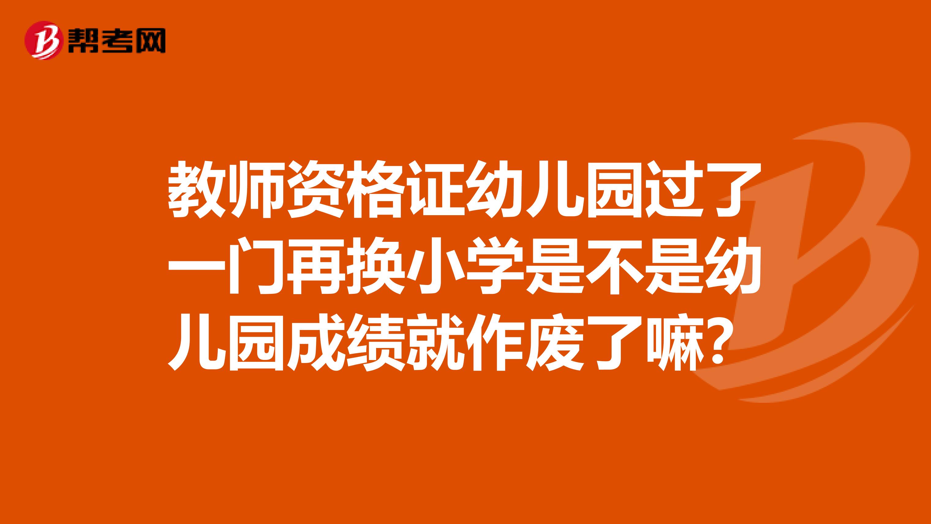 教师资格证幼儿园过了一门再换小学是不是幼儿园成绩就作废了嘛?