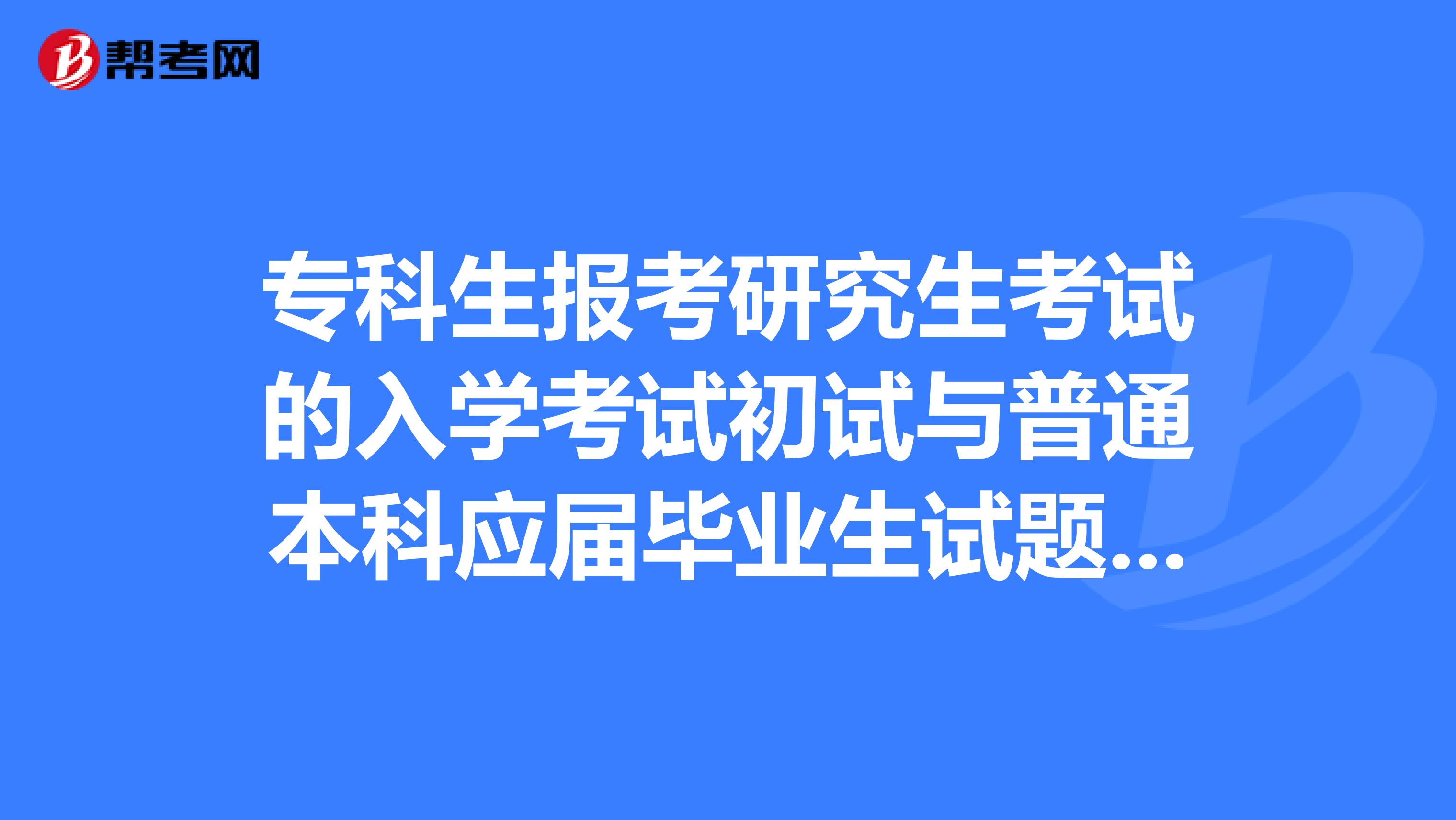 专科生报考研究生考试的入学考试初试与普通本科应届毕业生试题一样吗？