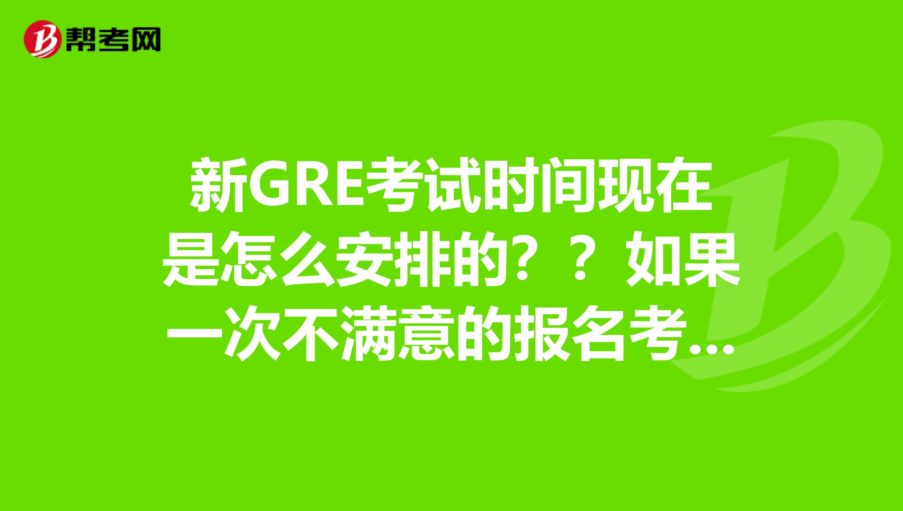 新GRE考试时间现在是怎么安排的??如果一次不满意的报名考试有间隔吗??想报名考新G谢谢