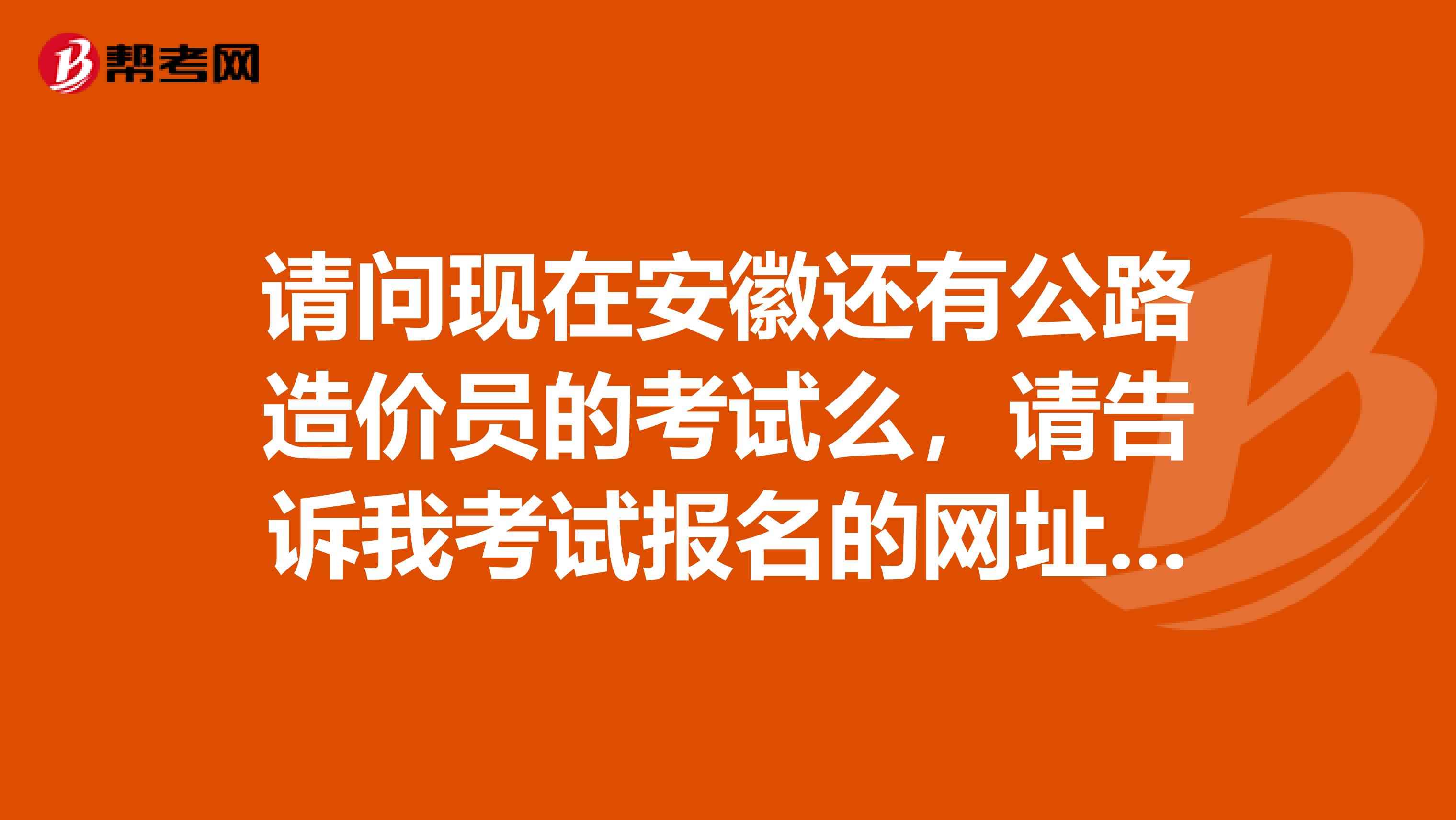 请问现在安徽还有公路造价员的考试么，请告诉我考试报名的网址，还有考哪些？什么时候考？谢谢