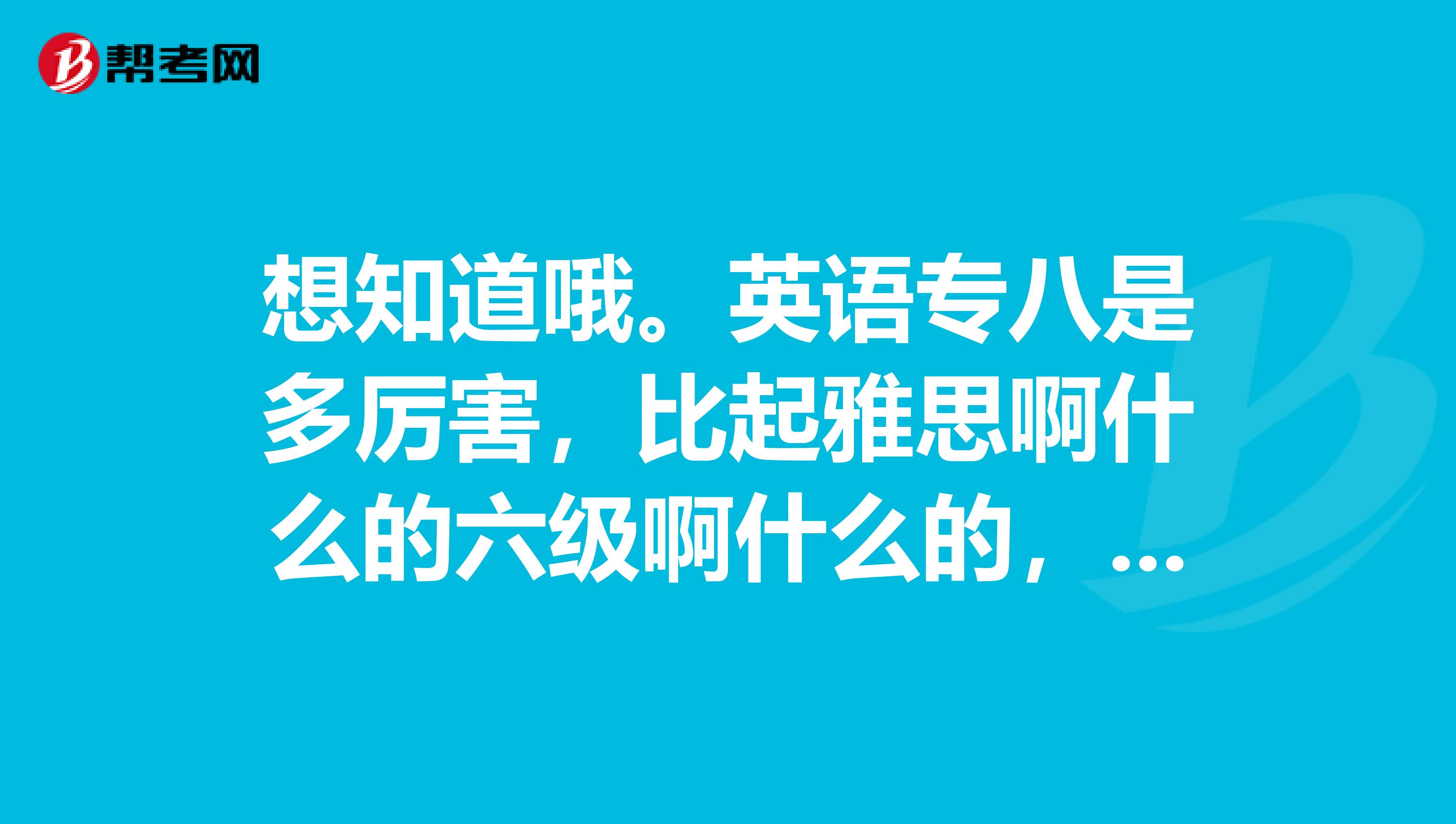 想知道哦。英语专八是多厉害,比起雅思啊什么的六级啊什么的,难不难哦?