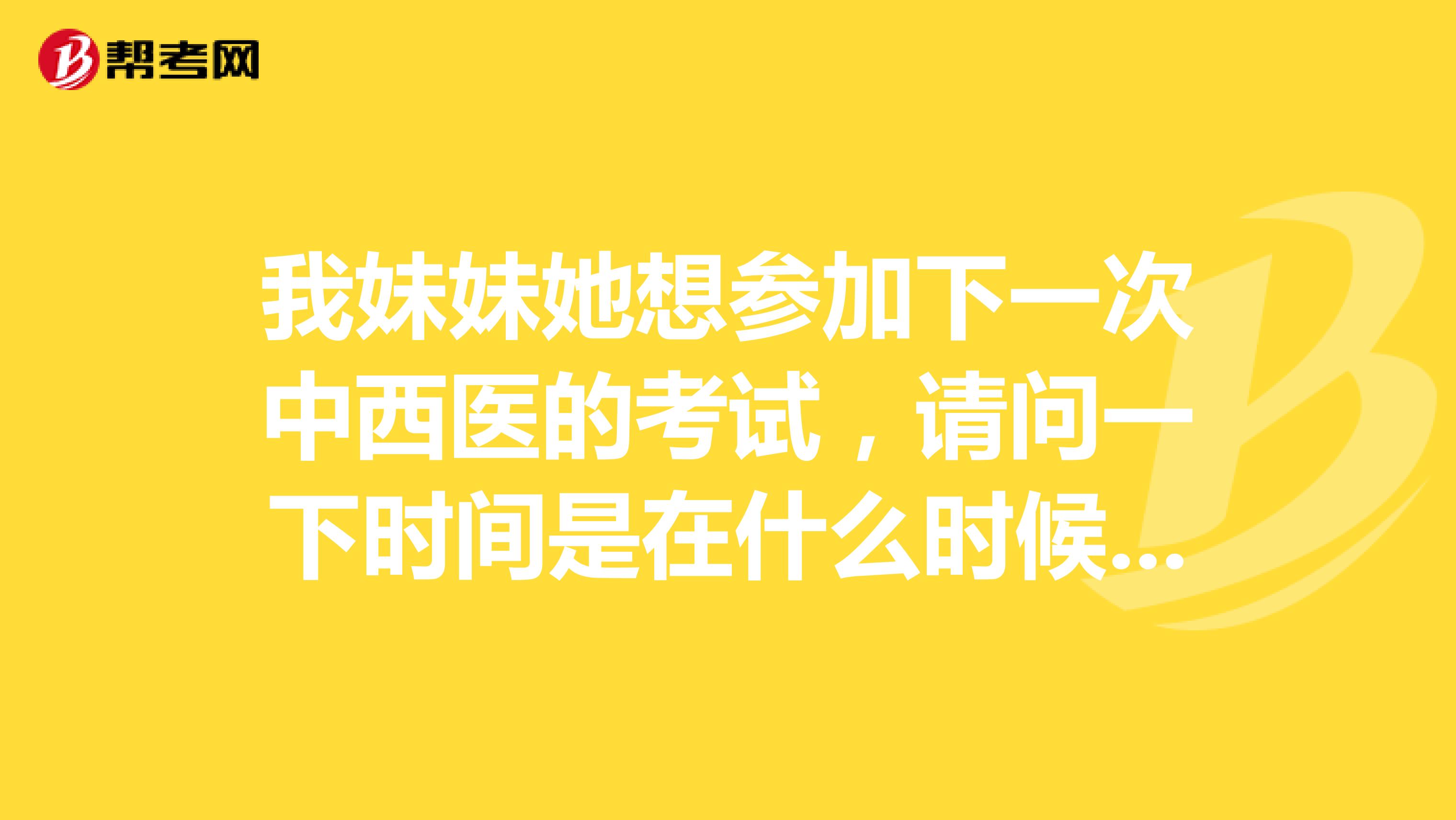 我妹妹她想参加下一次中西医的考试，请问一下时间是在什么时候？感谢