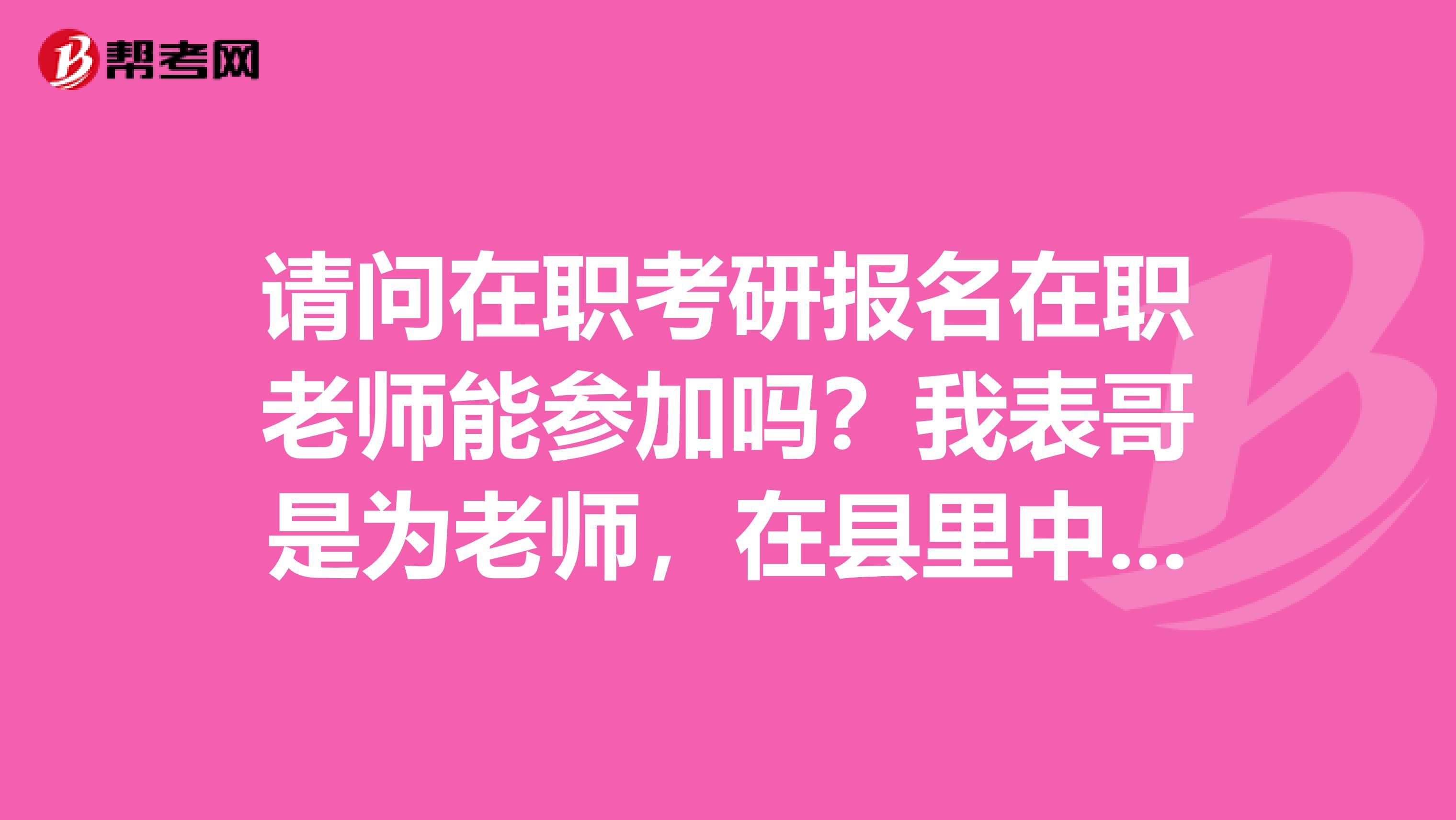 请问在职考研报名在职老师能参加吗?我表哥是为老师,在县里中学教美术的,非常优秀的一个人,谢谢