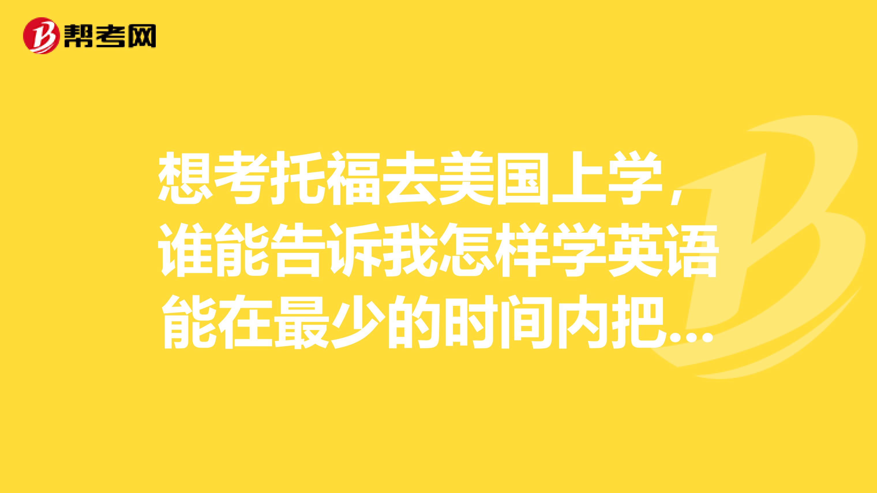 想考托福去美国上学,谁能告诉我怎样学英语能在最少的时间内把英语学好十分感谢