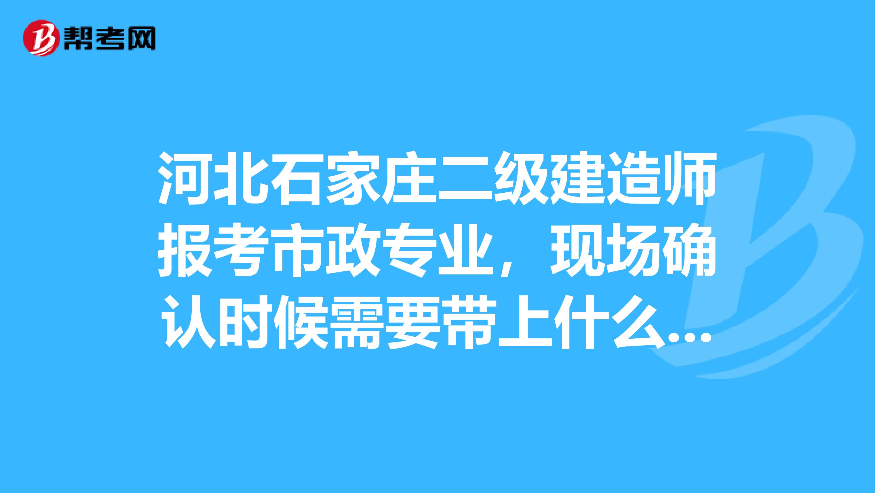 河北石家庄二级建造师报考市政专业,现场确认时候需要带上什么资料,单位证明具体事宜,格式内容章等
