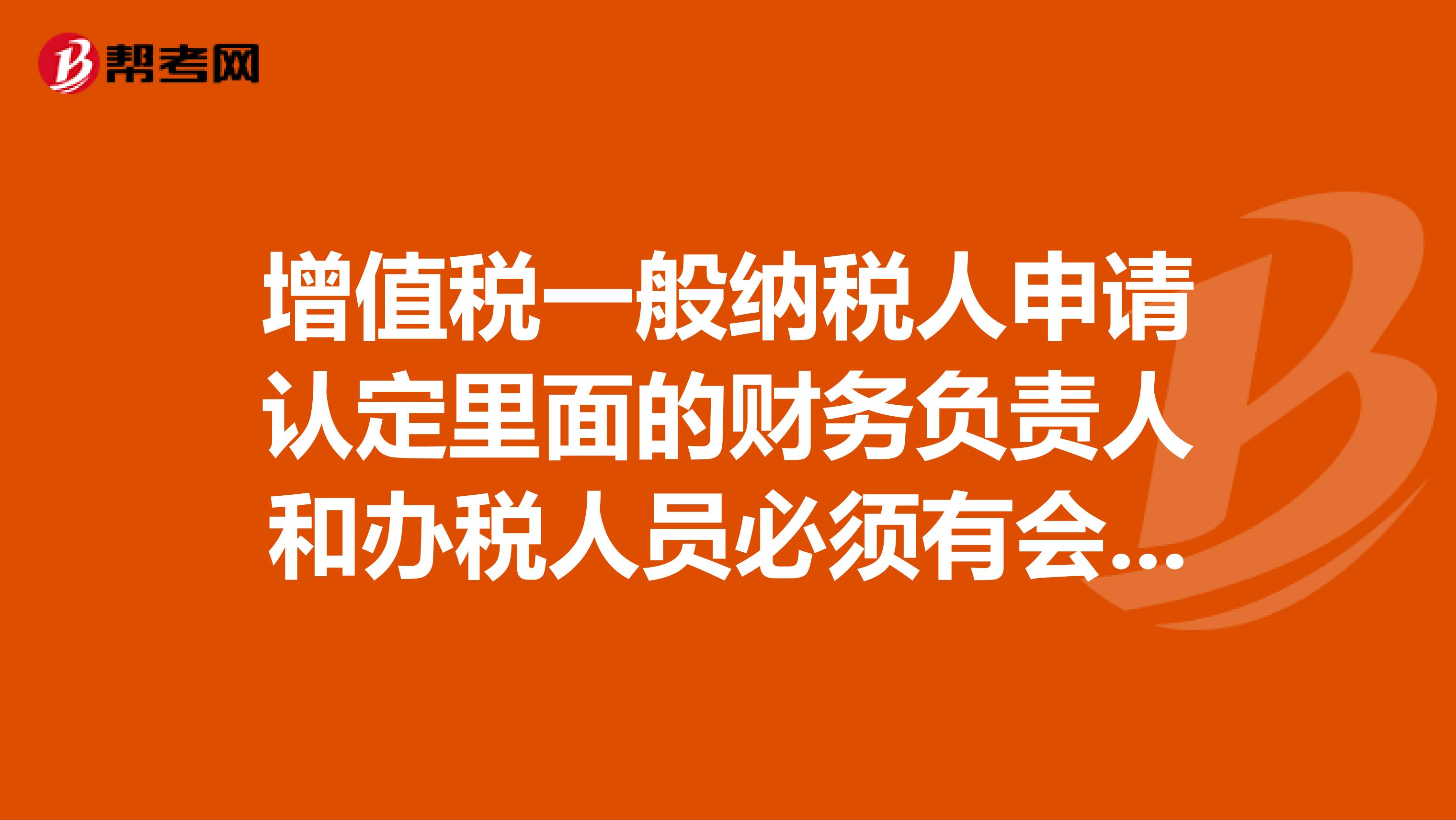增值税一般纳税人申请认定里面的财务负责人和办税人员必须有会计证吗还有可以是一个人吗