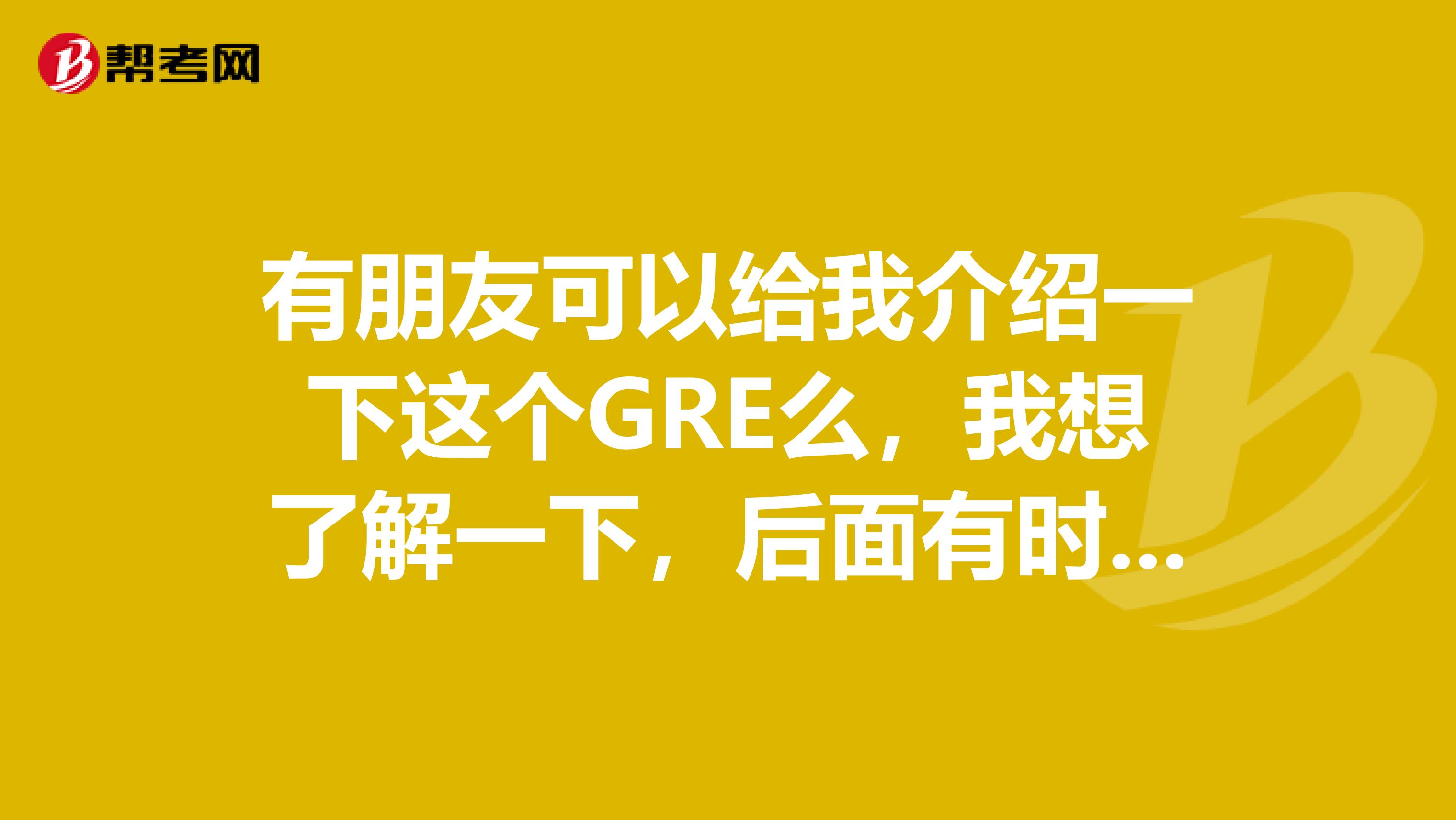 有朋友可以给我介绍一下这个GRE么，我想了解一下，后面有时间的话准备参加这个考试啦，谢谢各位