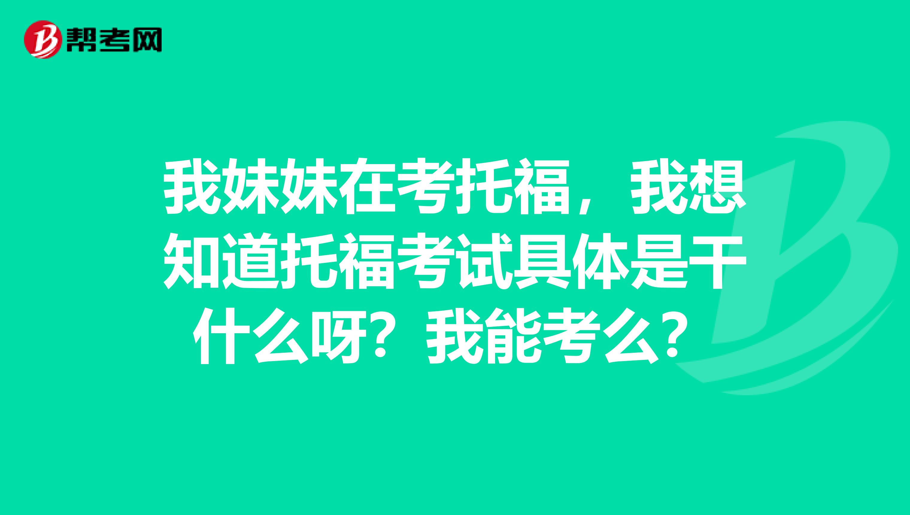 我妹妹在考托福,我想知道托福考试具体是干什么呀?我能考么?