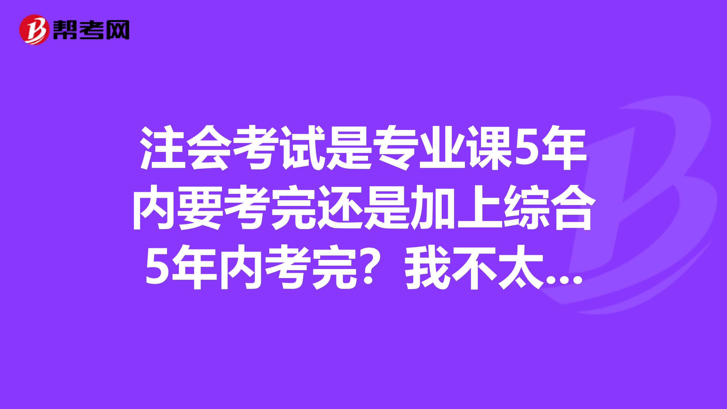 注會(huì)考試是專業(yè)課5年內(nèi)要考完還是加上綜合5年內(nèi)考完?我不太清楚這個(gè)問題希望有人能幫我解答一下