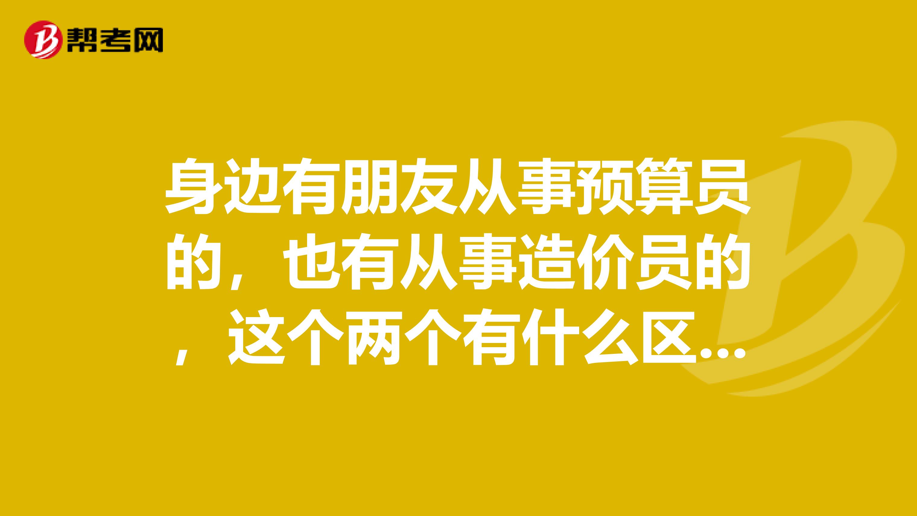 身边有朋友从事预算员的,也有从事造价员的,这个两个有什么区别吗?