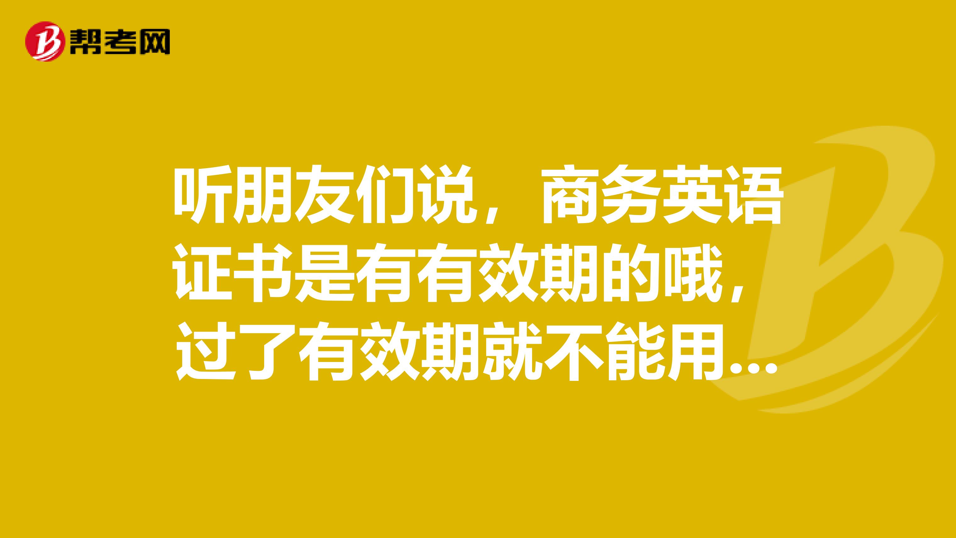 听朋友们说,商务英语证书是有有效期的哦,过了有效期就不能用呢?是这样吗??