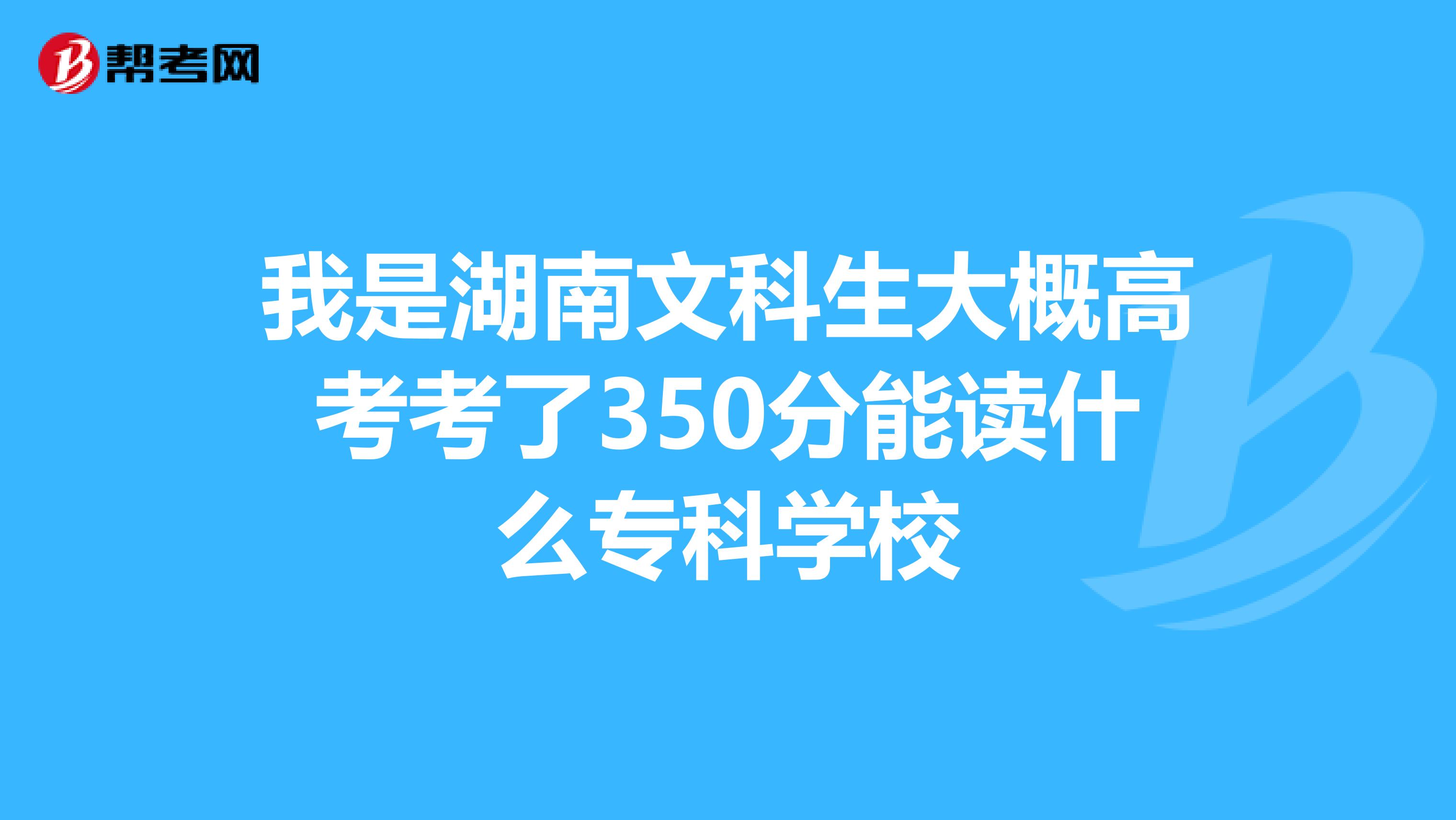 我是湖南文科生大概高考考了350分能读什么专科学校