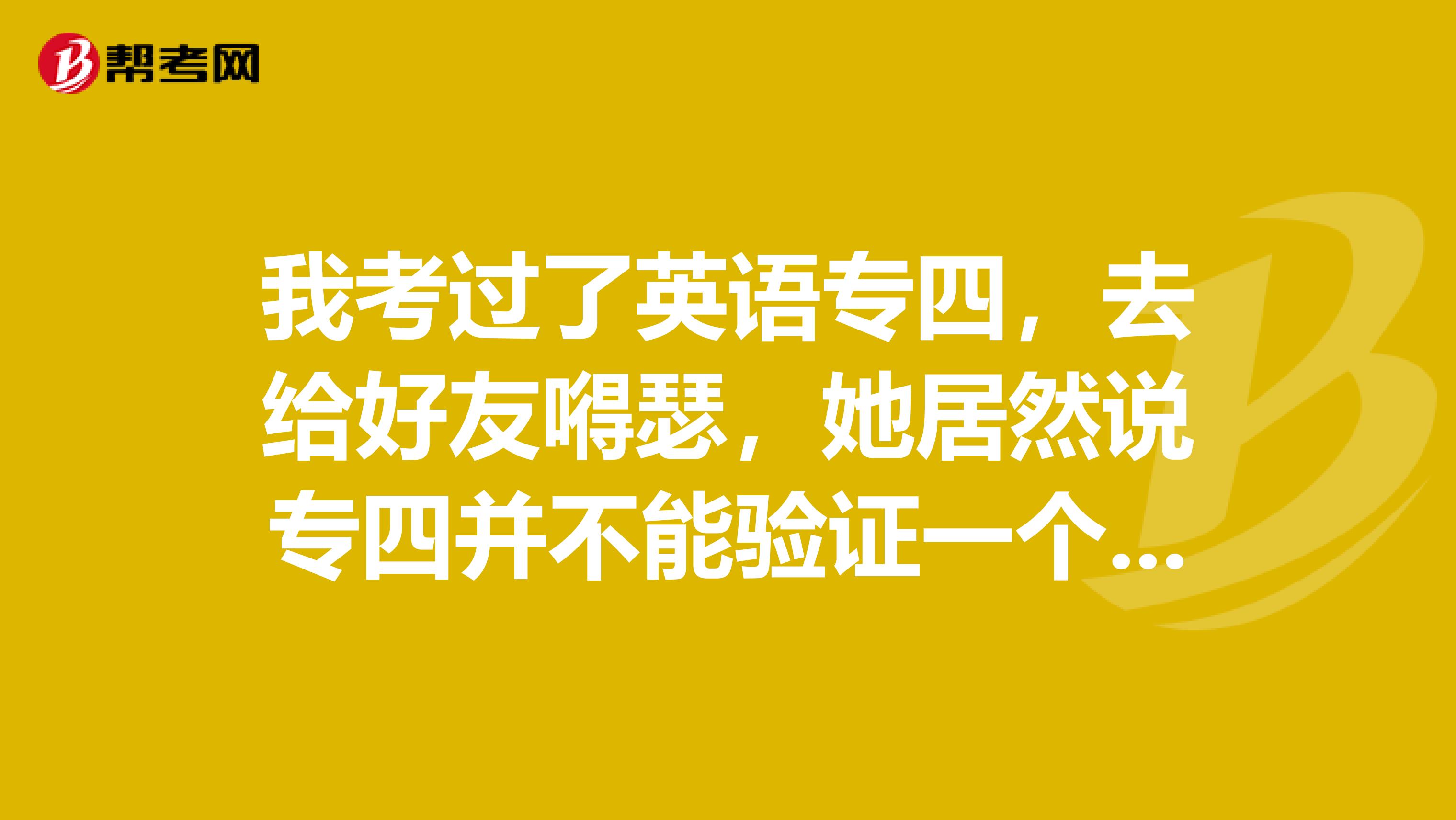 我考过了英语专四，去给好友嘚瑟，她居然说专四并不能验证一个人真正的英语水平，是真的吗？