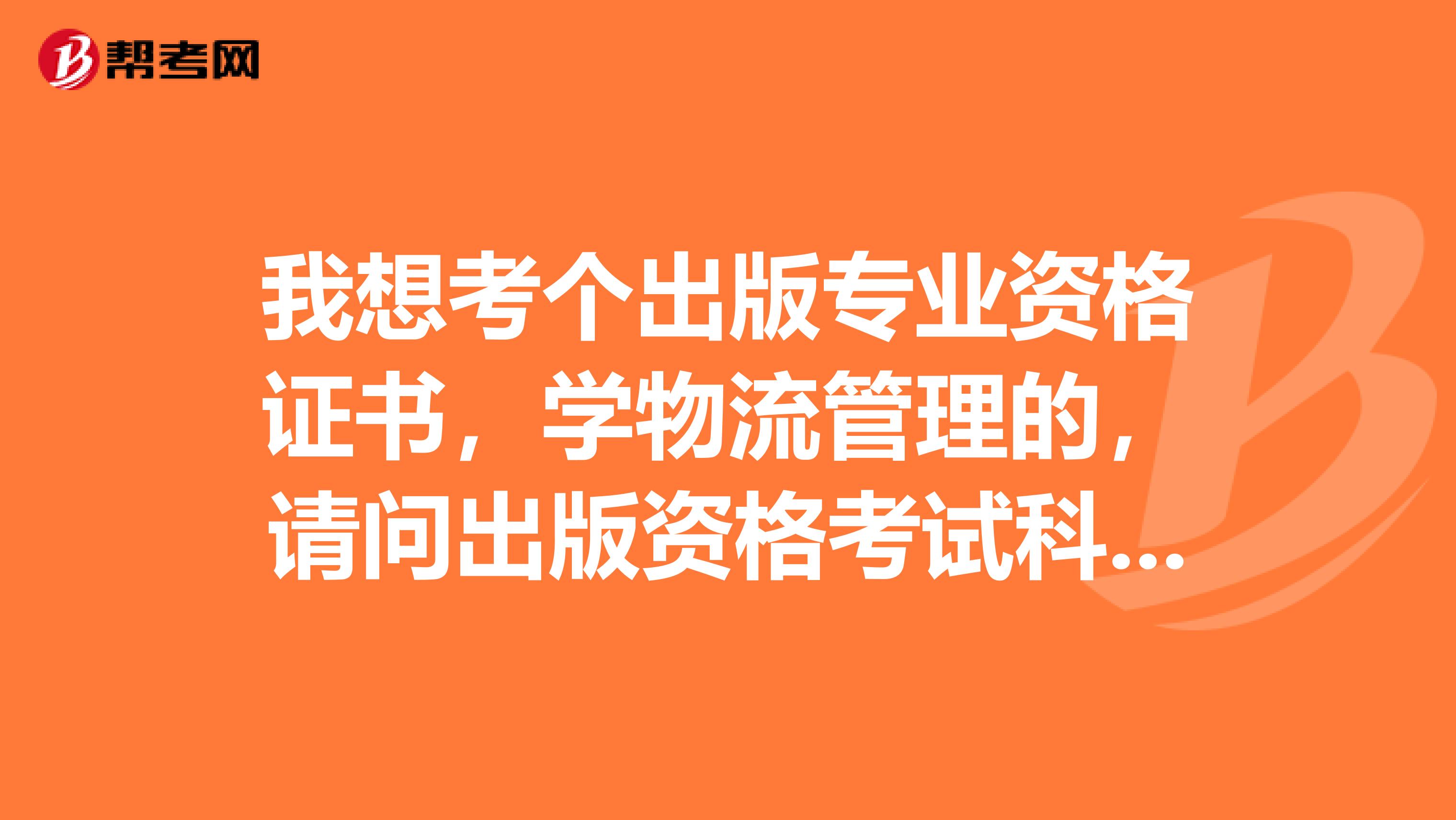 我想考個出版專業資格證書，學物流管理的，請問出版資格考試科目有哪些？謝謝。敬望回復。