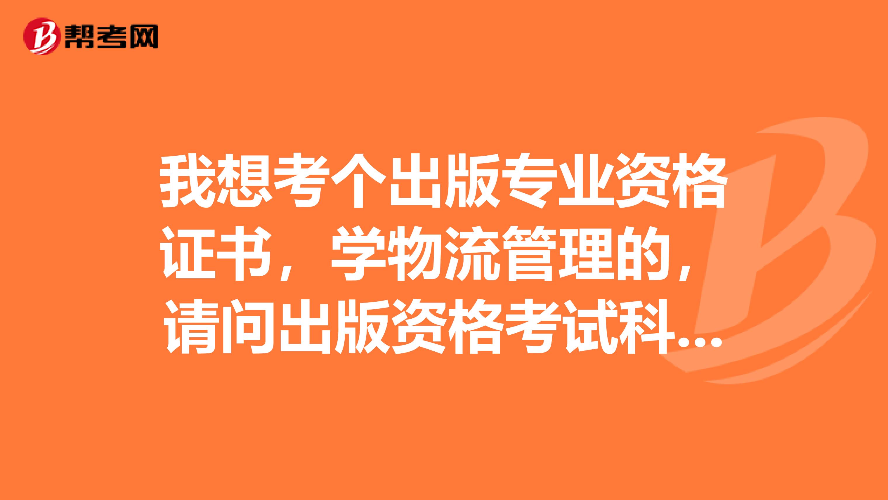 我想考个出版专业资格证书，学物流管理的，请问出版资格考试科目有哪些？谢谢。敬望回复。