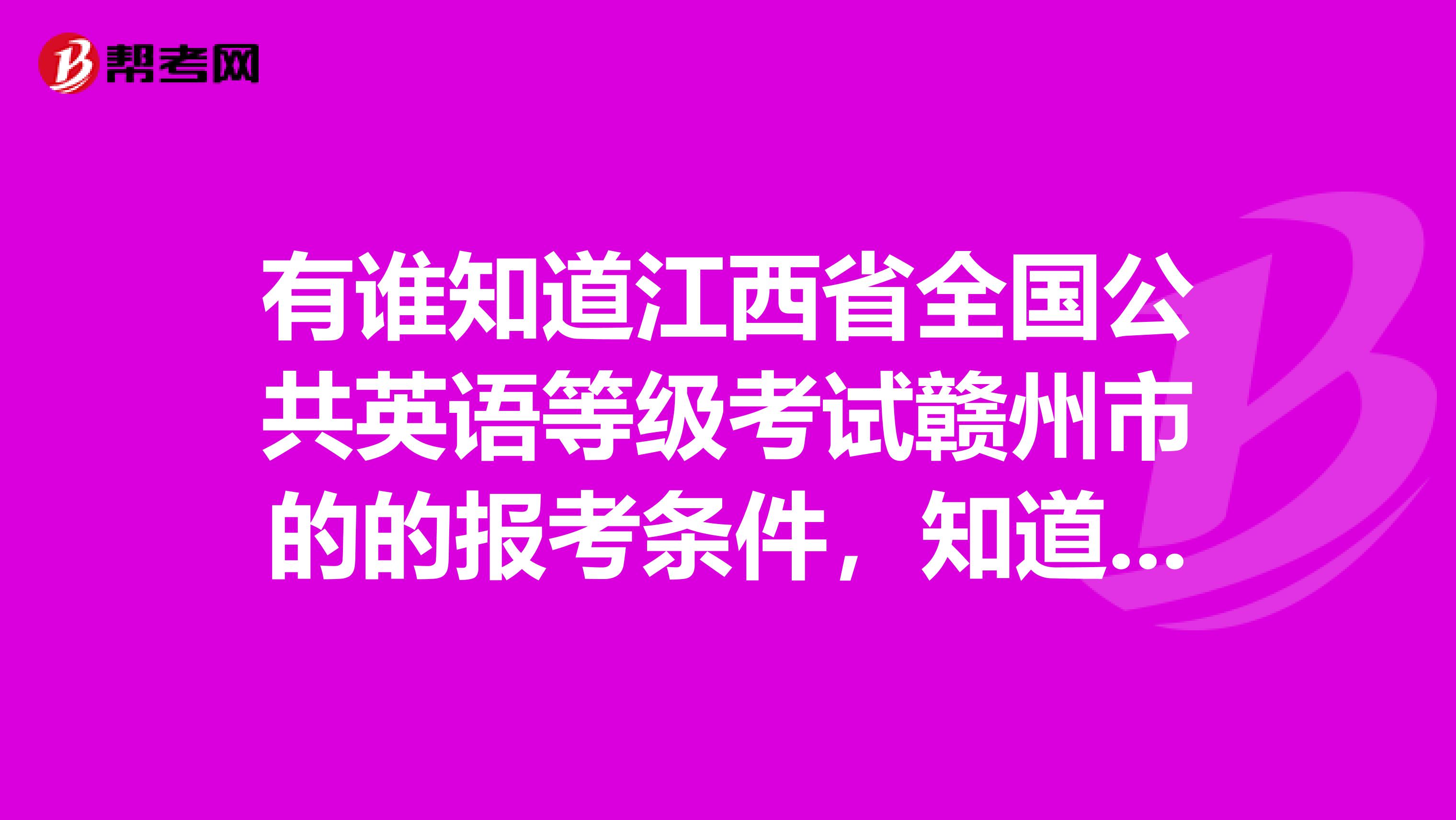 有谁知道江西省全国公共英语等级考试赣州市的的报考条件，知道的说下，谢谢最好具体点。万分感谢