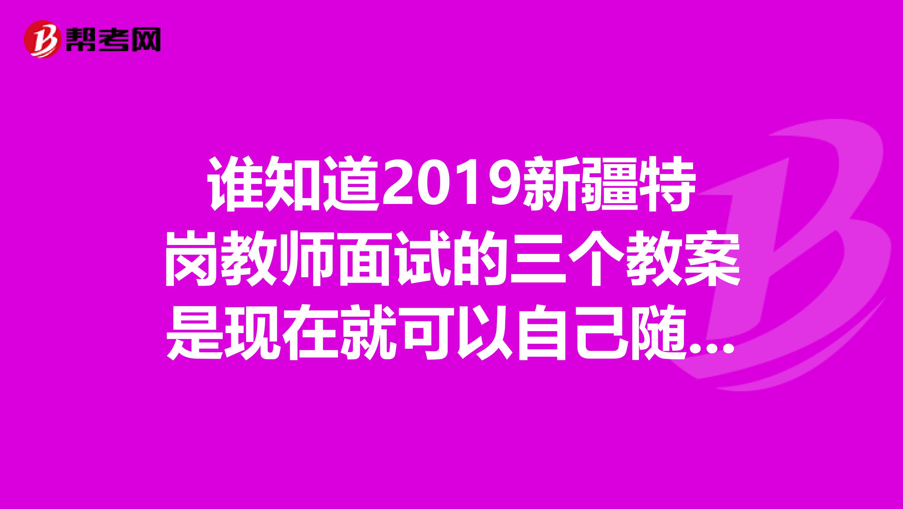 谁知道2019新疆特岗教师面试的三个教案是现在就可以自己随意选还是到了7月28号自治区统一公布范围之后再选