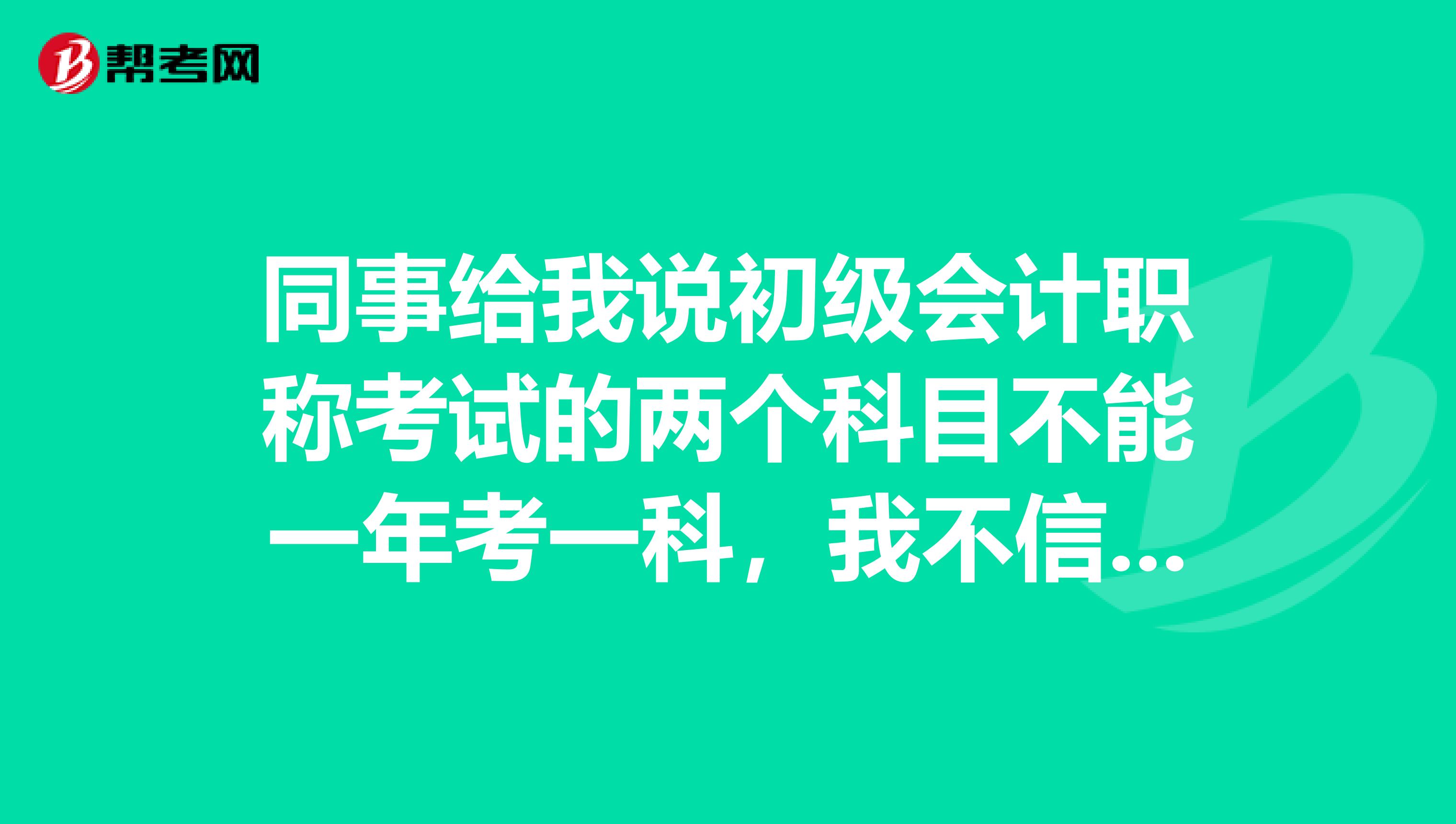 同事给我说初级会计职称考试的两个科目不能一年考一科，我不信，在这里确定下，真是这样吗？ 