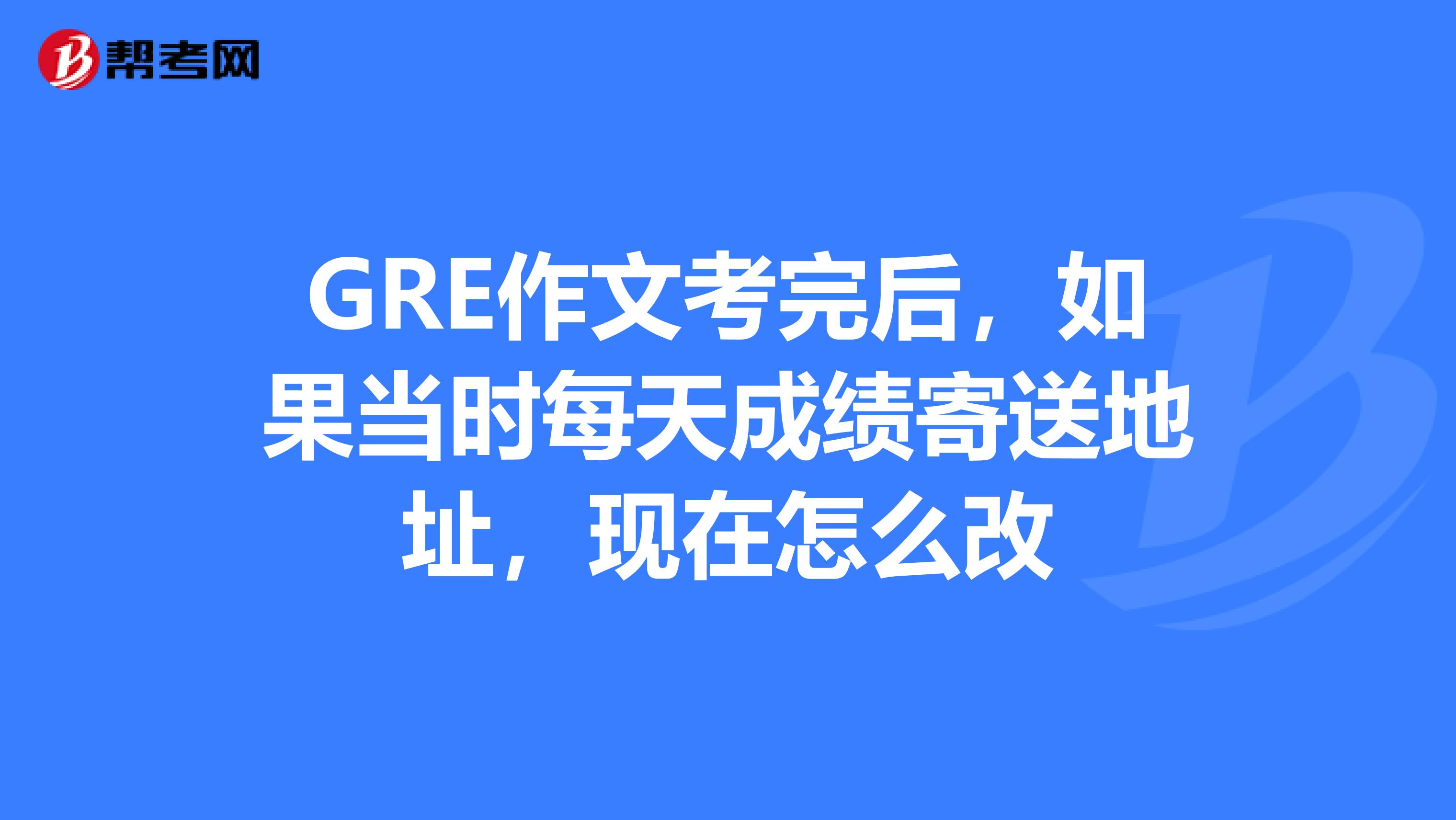 GRE作文考完后，如果当时每天成绩寄送地址，现在怎么改