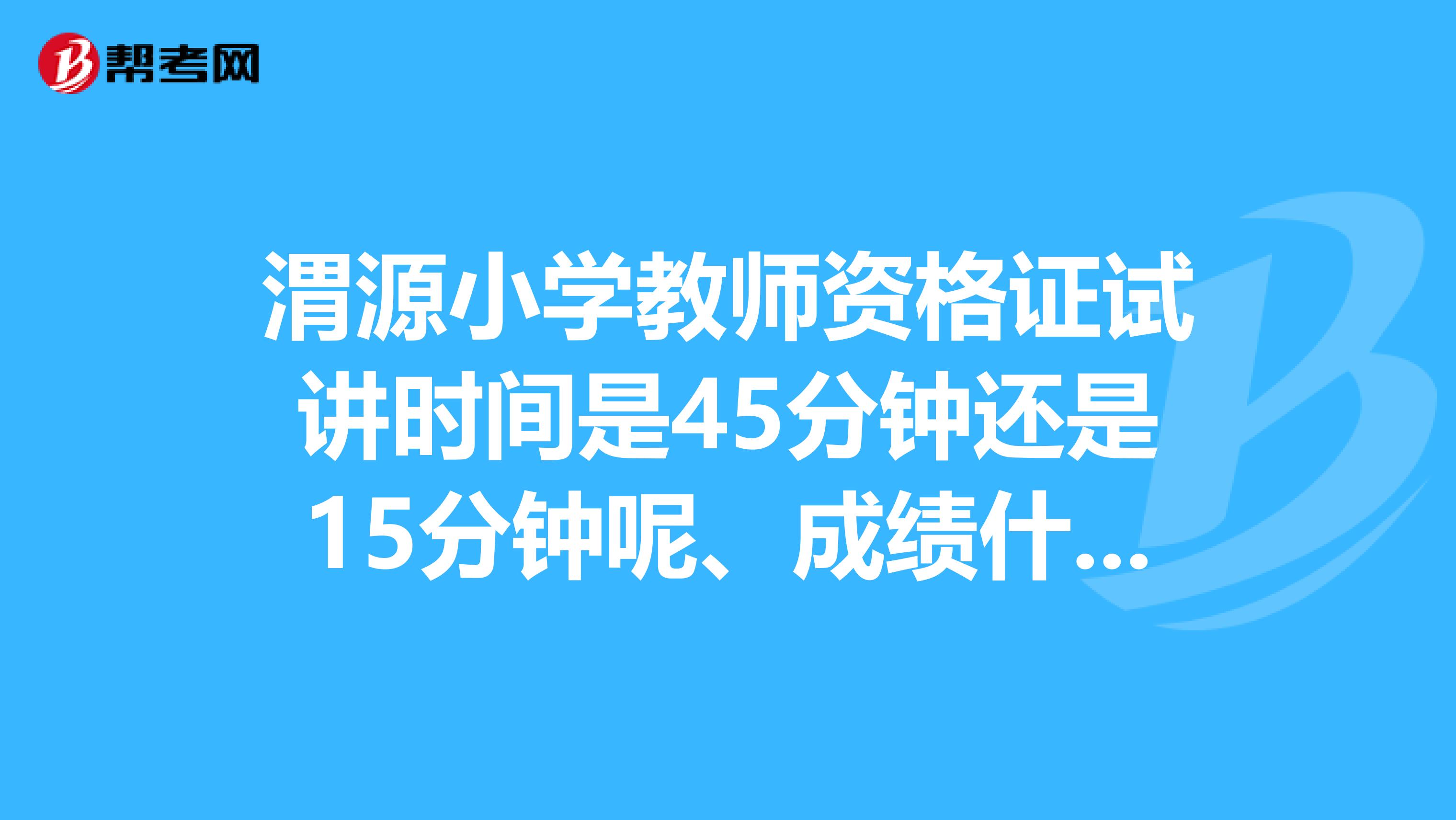 渭源小学教师资格证试讲时间是45分钟还是15分钟呢、成绩什么时候出