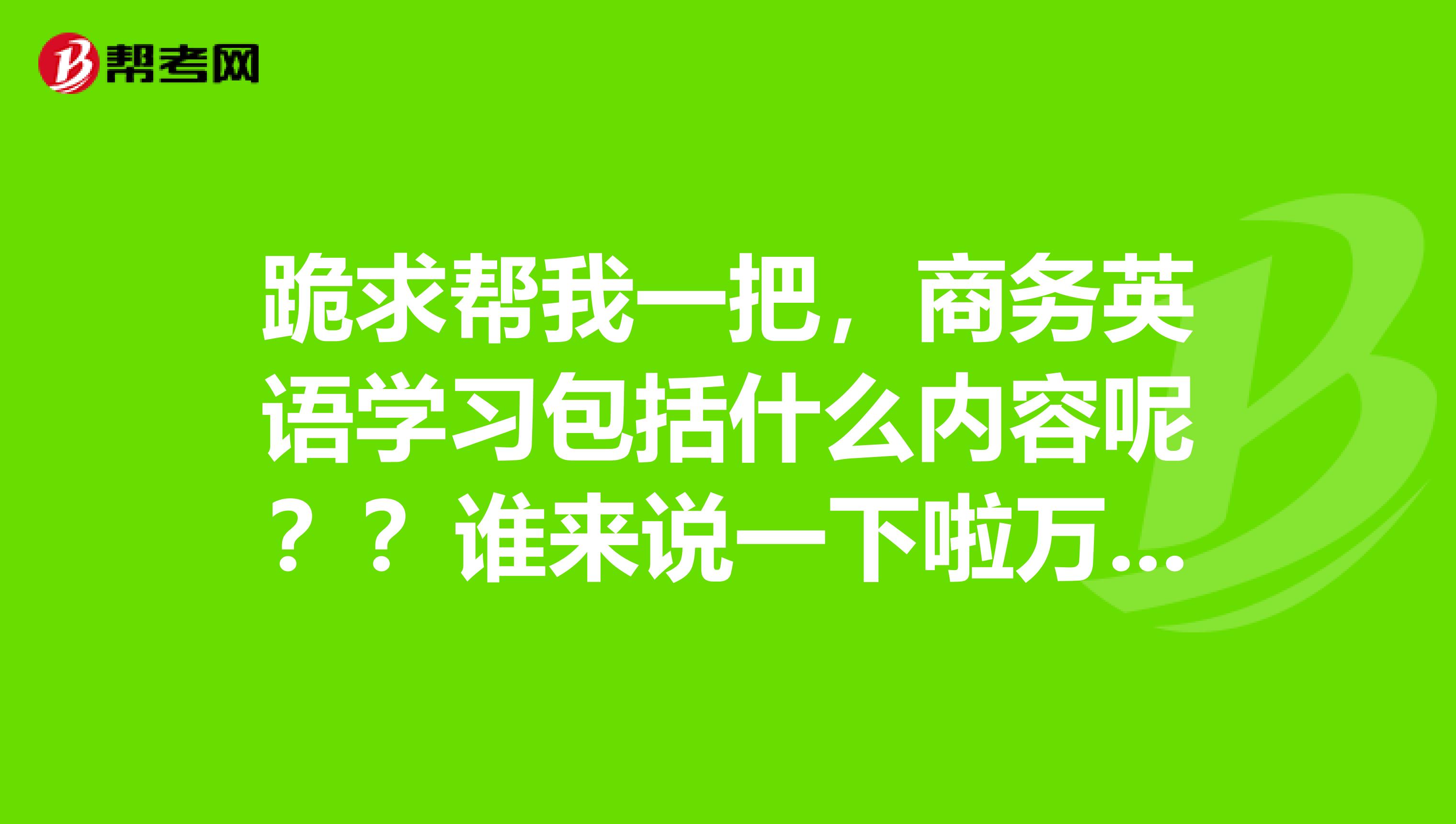 跪求帮我一把,商务英语学习包括什么内容呢??谁来说一下啦万分感激啊急啊......