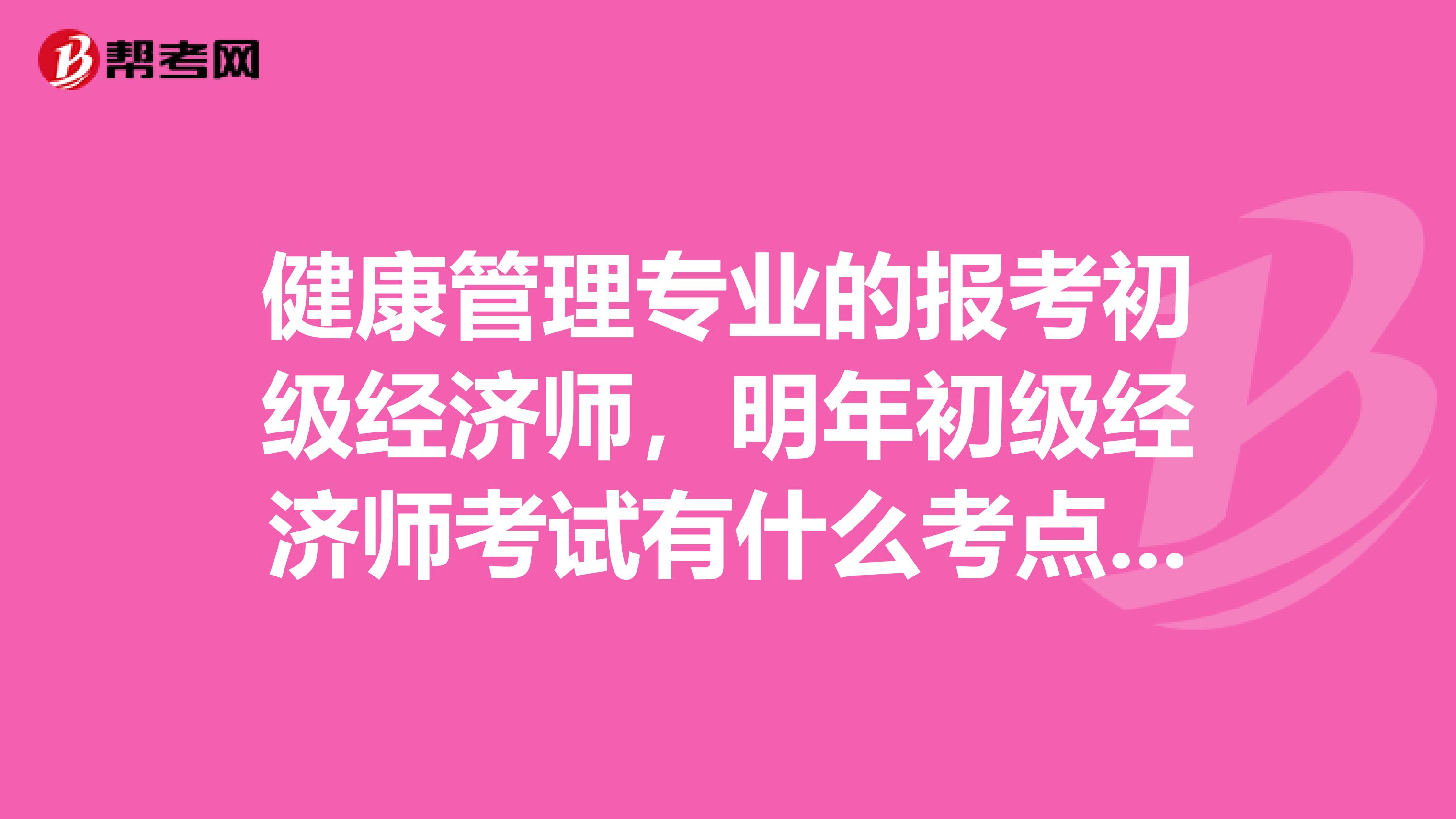 健康管理專業的報考初級經濟師，明年初級經濟師考試有什么考點啊？或者是考什么?。? class=