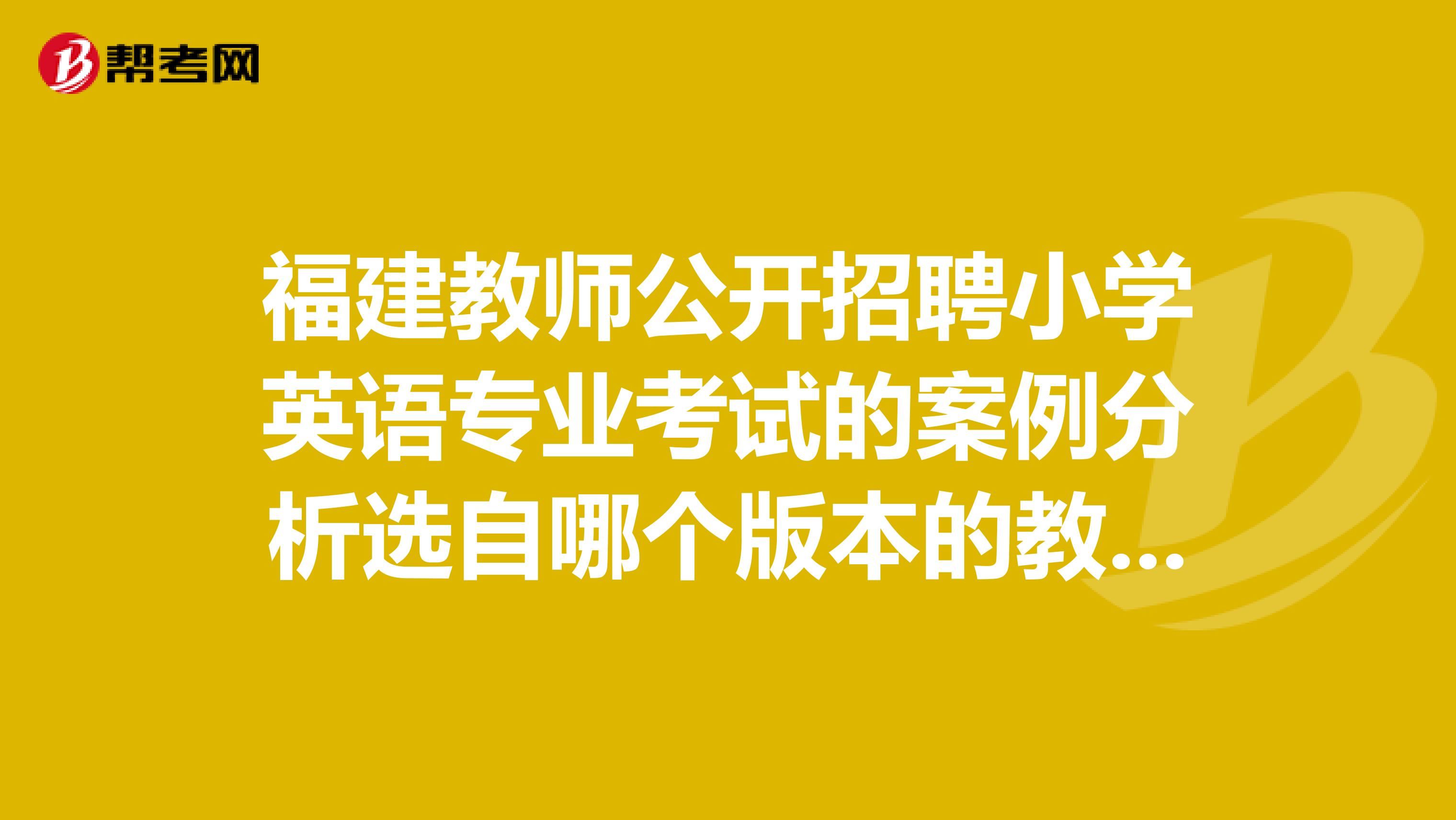 福建教师公开招聘小学英语专业考试的案例分析选自哪个版本的教材，以及各地方使用的教材有人知道吗？