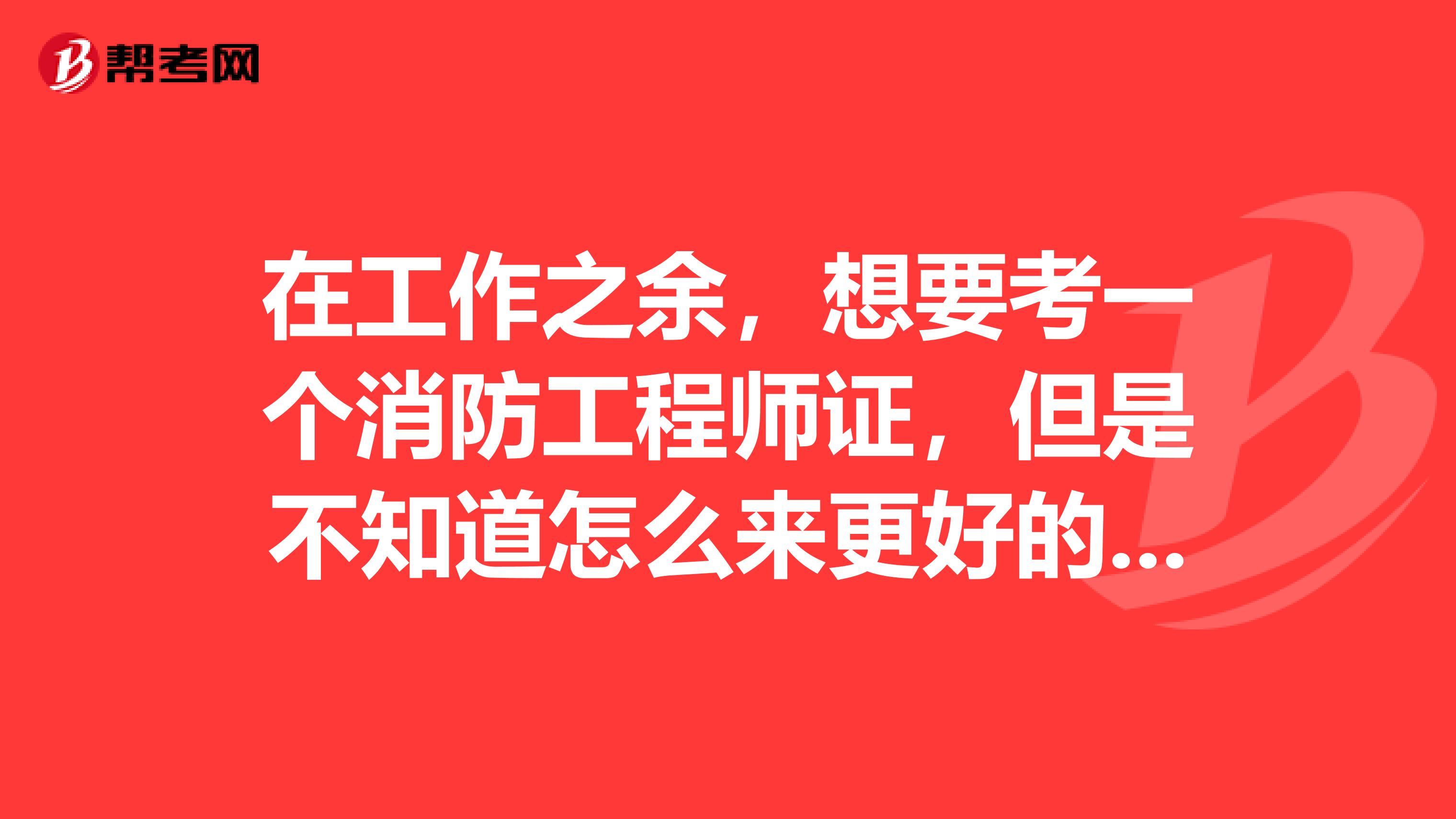 在工作之余,想要考一个消防工程师证,但是不知道怎么来更好的备考,请路过的人指教一二,谢谢。