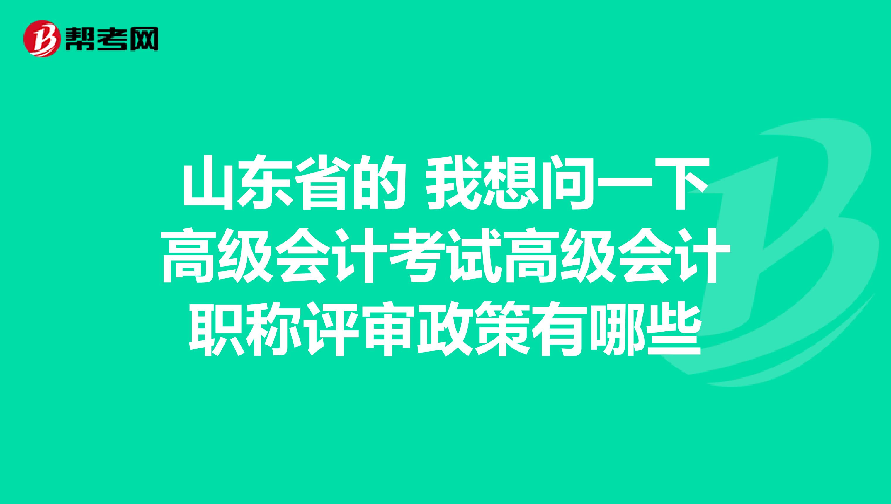 山東省的 我想問一下高級會計考試高級會計職稱評審政策有哪些