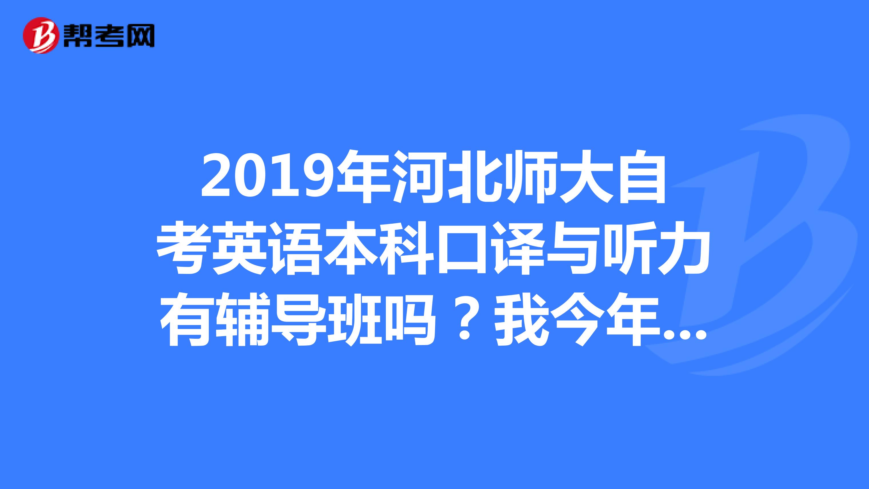 2019年河北师大自考英语本科口译与听力有辅导班吗？我今年要考试谁有题型可以贡献啊谢谢啦