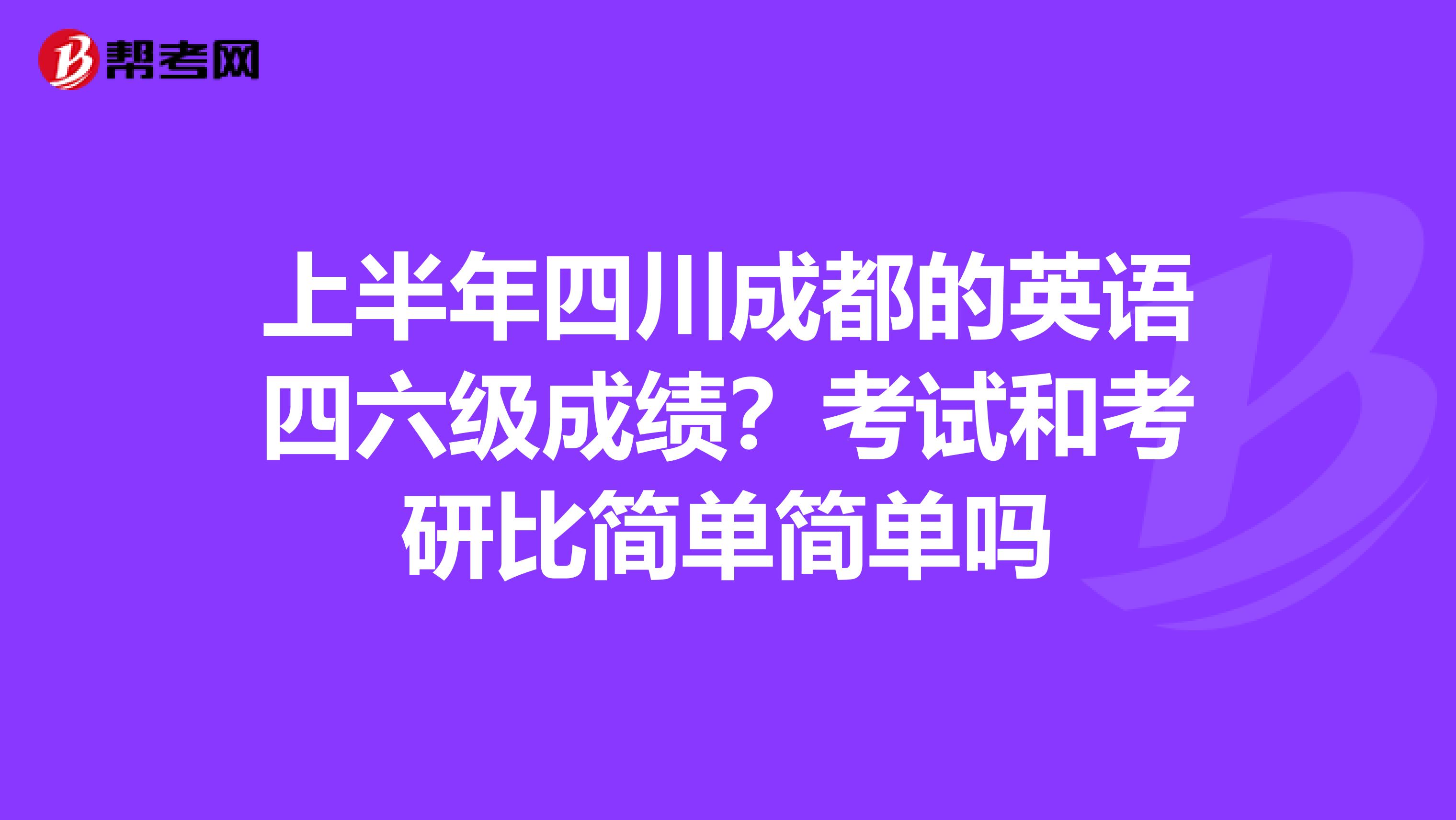 上半年四川成都的英语四六级成绩？考试和考研比简单简单吗