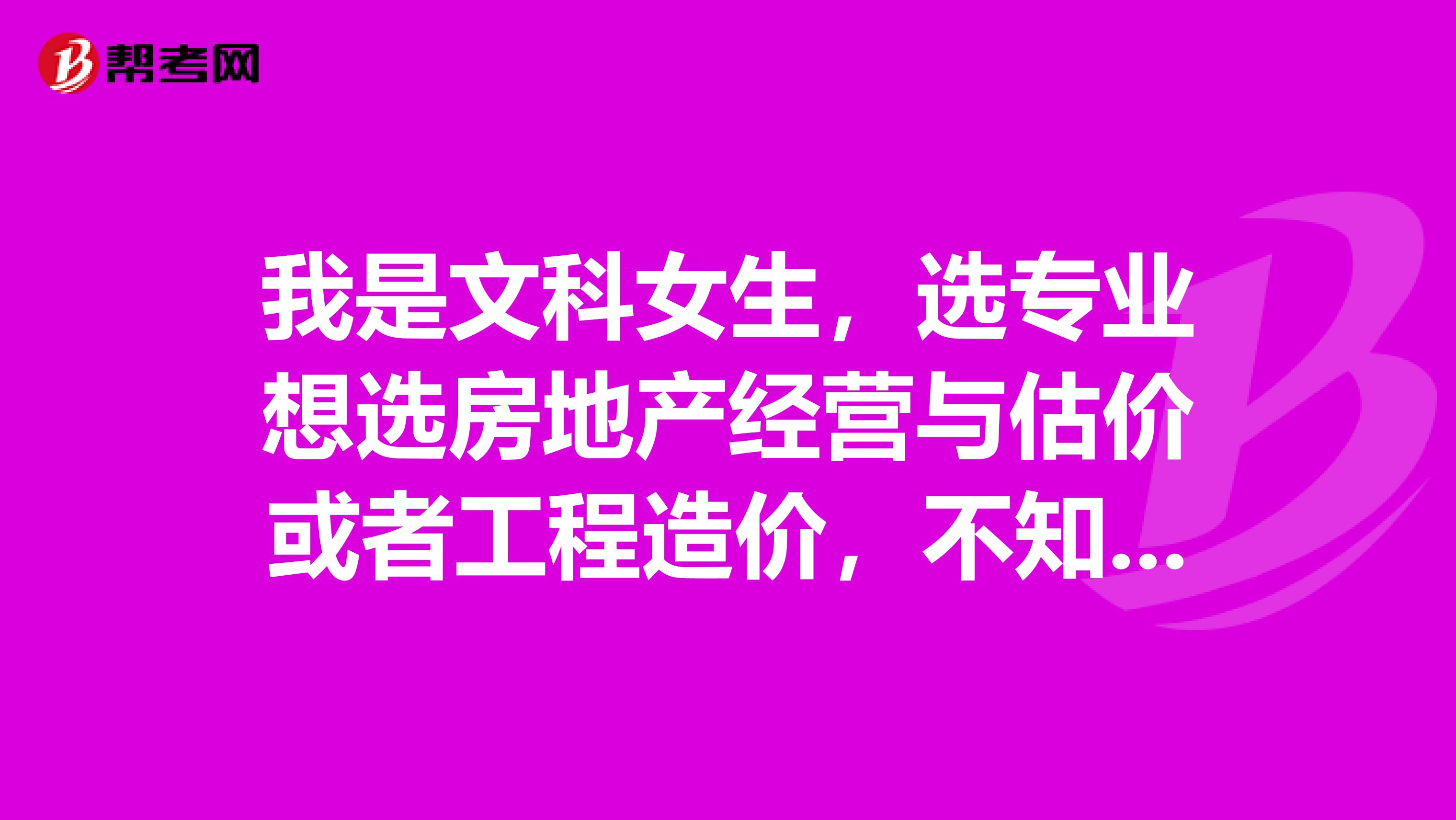 我是文科女生，選專業(yè)想選房地產(chǎn)經(jīng)營(yíng)與估價(jià)或者工程造價(jià)，不知道這2個(gè)專業(yè)如何