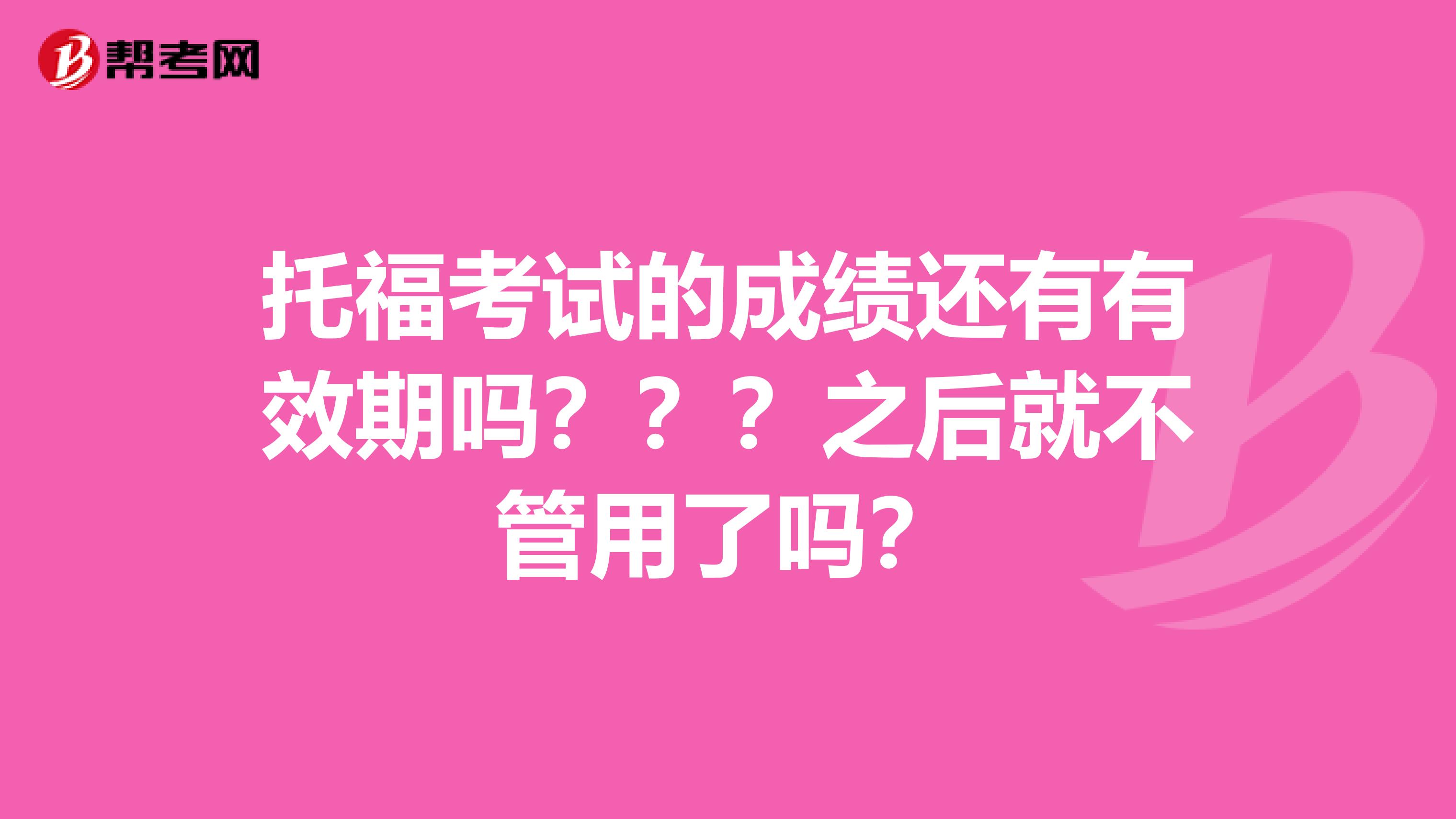 托福考试的成绩还有有效期吗???之后就不管用了吗?