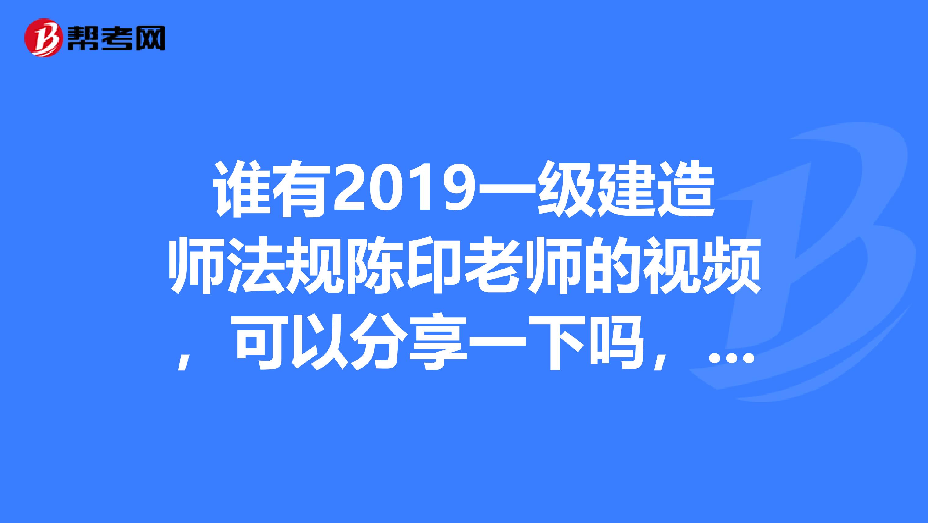 谁有2019一级建造师法规陈印老师的视频，可以分享一下吗，非常感谢