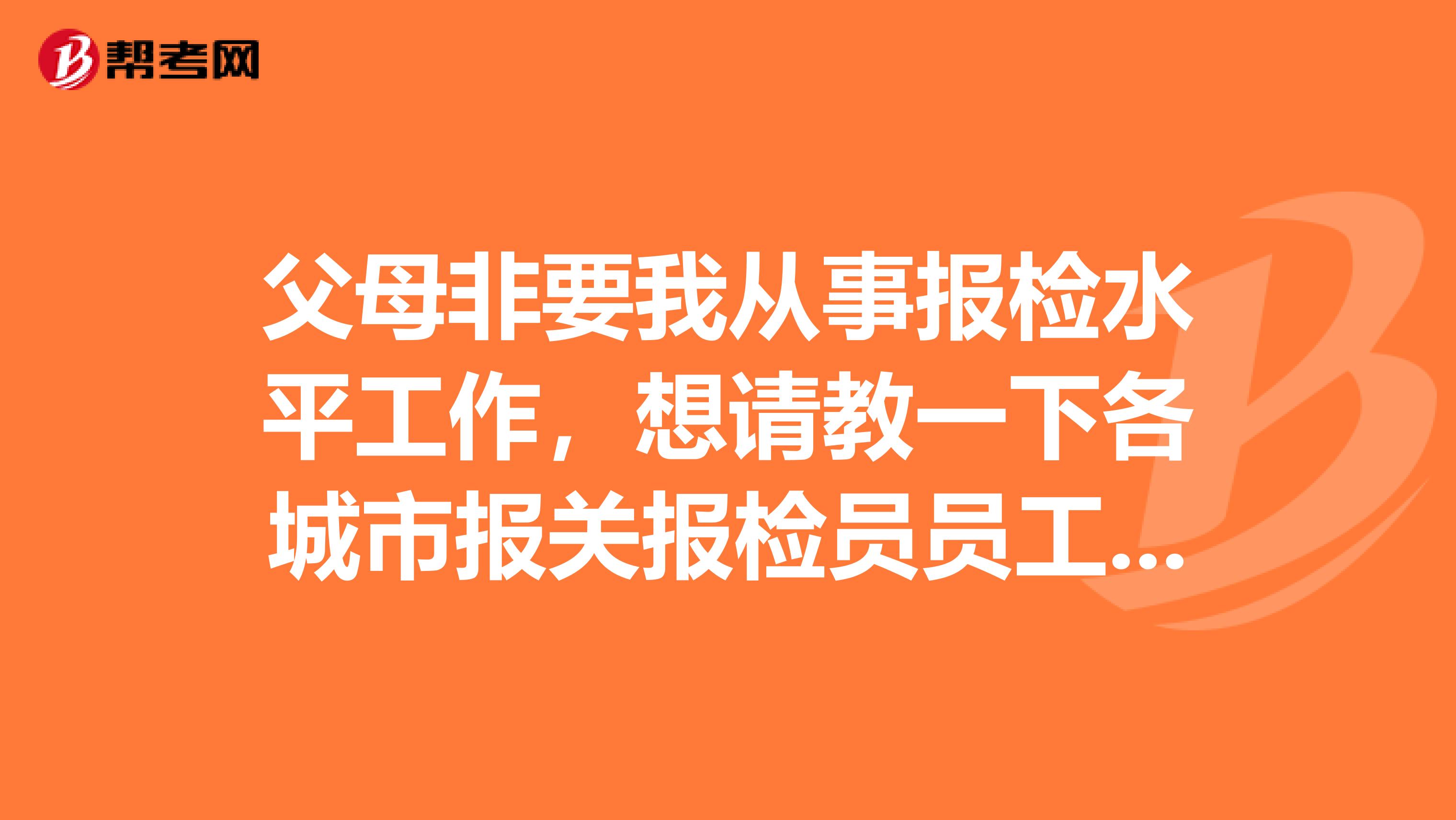 父母非要我从事报检水平工作，想请教一下各城市报关报检员员工资多少？