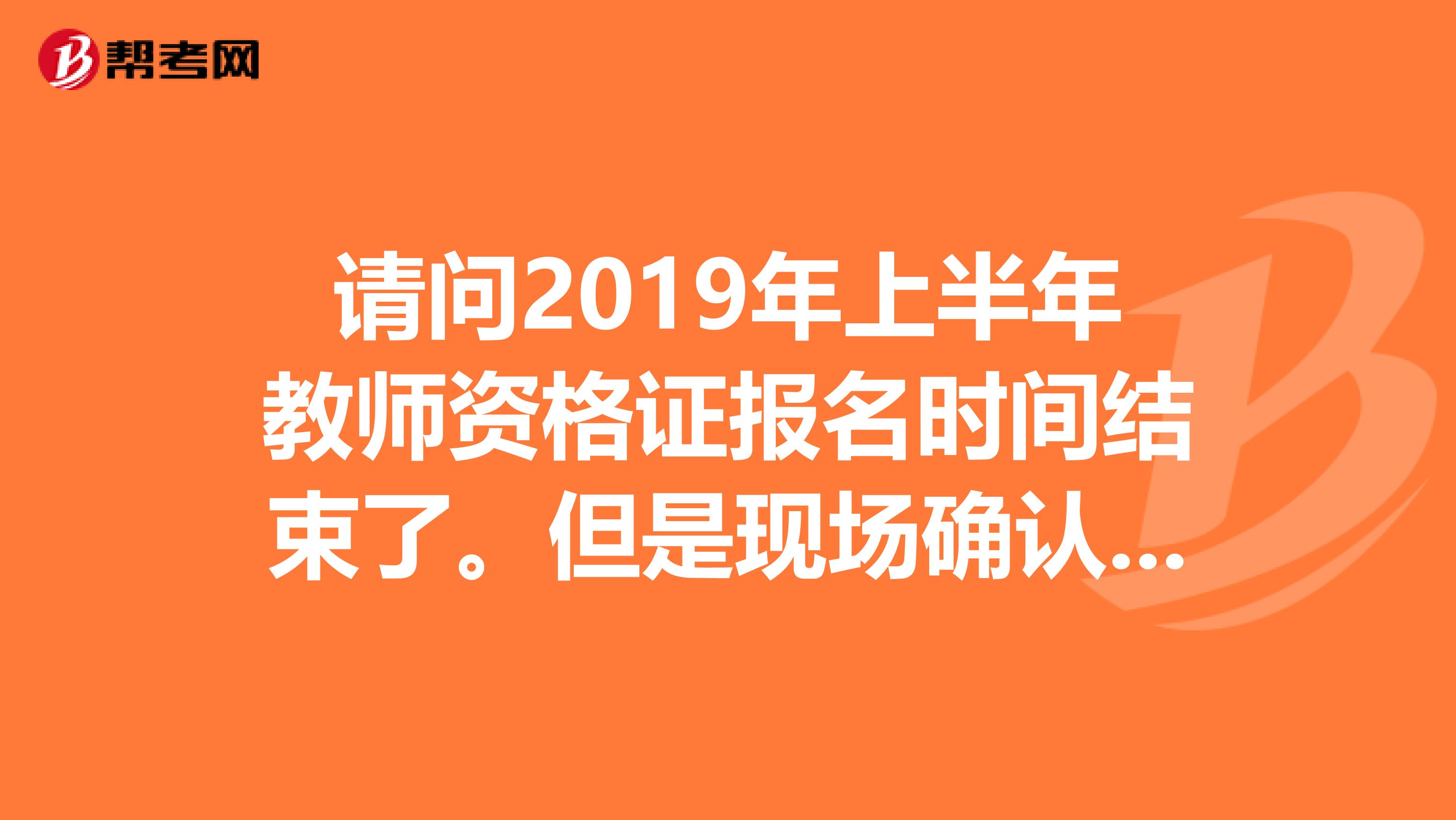 请问2019年上半年教师资格证报名时间结束了。但是现场确认时间还没结束么。？我可以去现场补报名么。？
