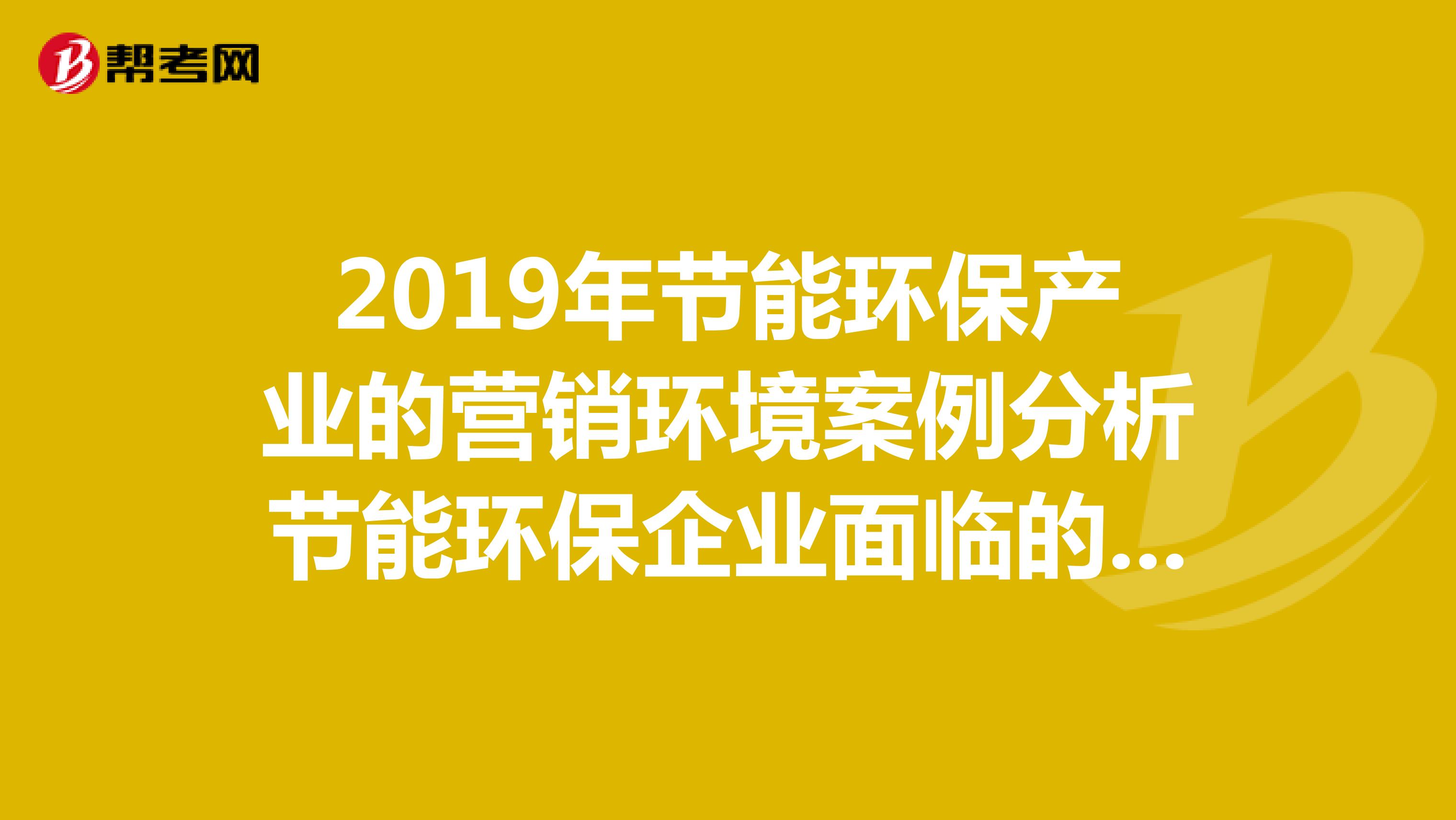 2019年节能环保产业的营销环境案例分析节能环保企业面临的营销环境中有哪些市场机会和威胁