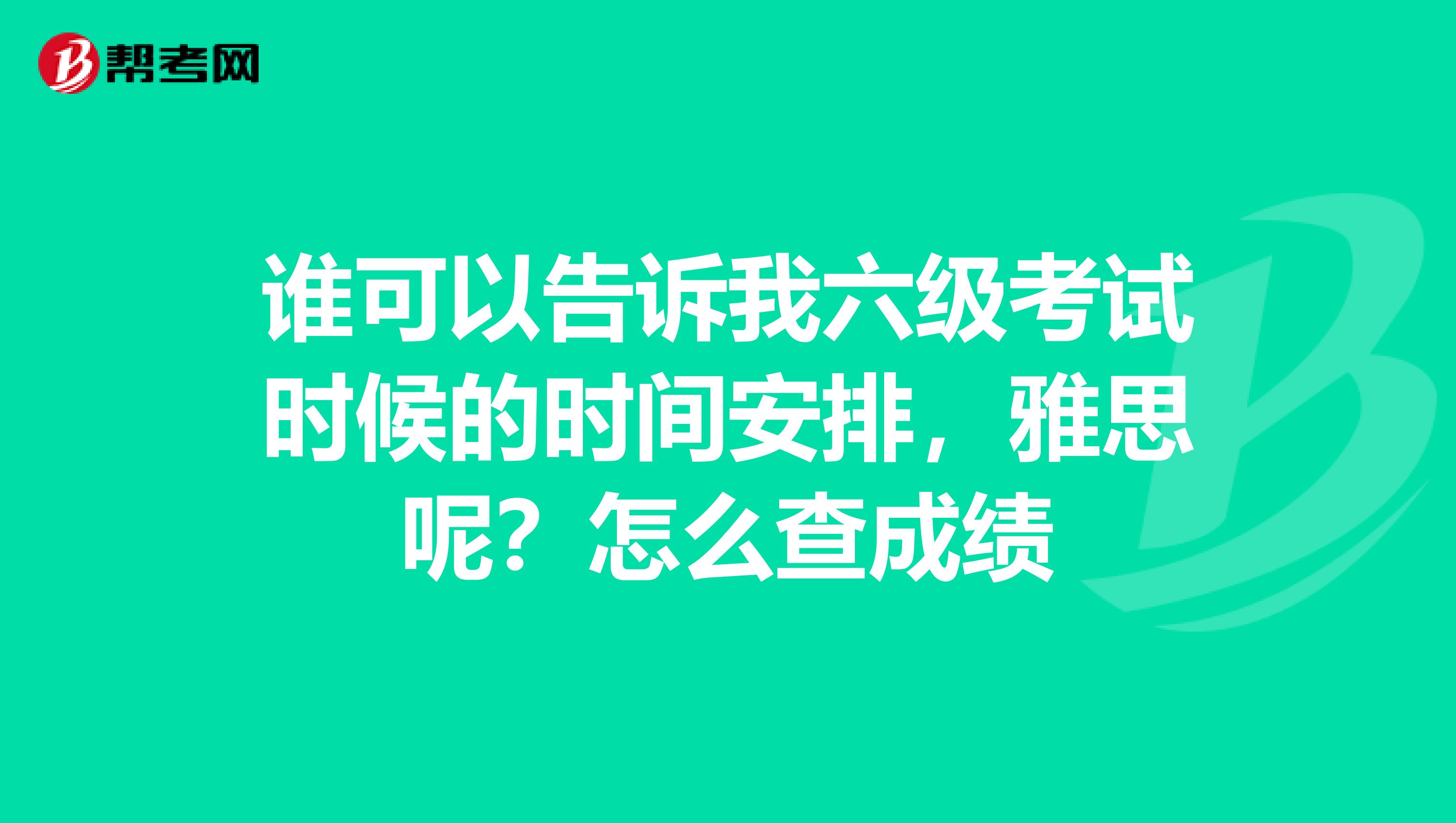 谁可以告诉我六级考试时候的时间安排,雅思呢?怎么查成绩