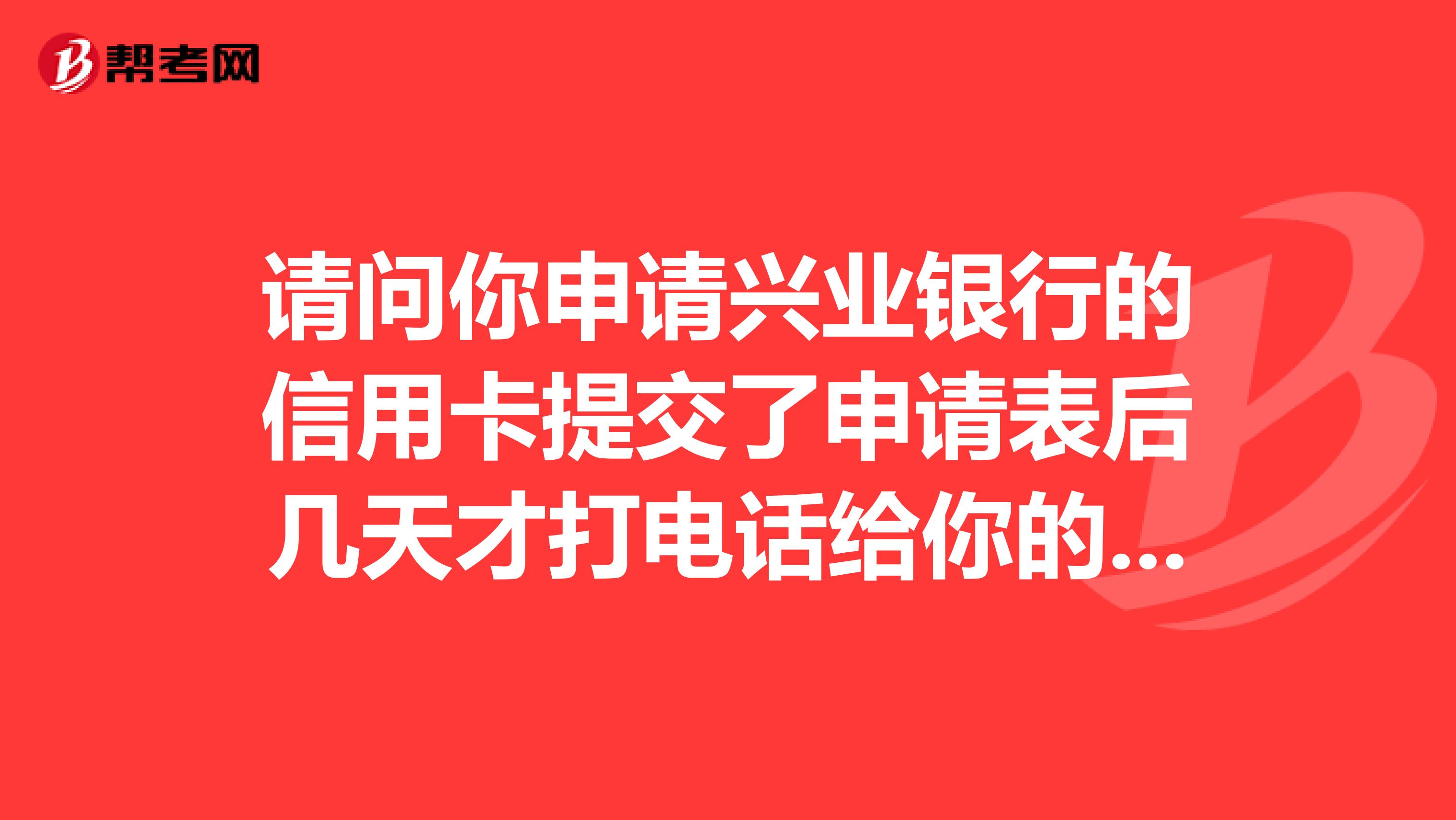 请问你申请兴业银行的信用卡提交了申请表后几天才打电话给你的啊?我也是申请兴业的信用卡八天了一点消息都没有