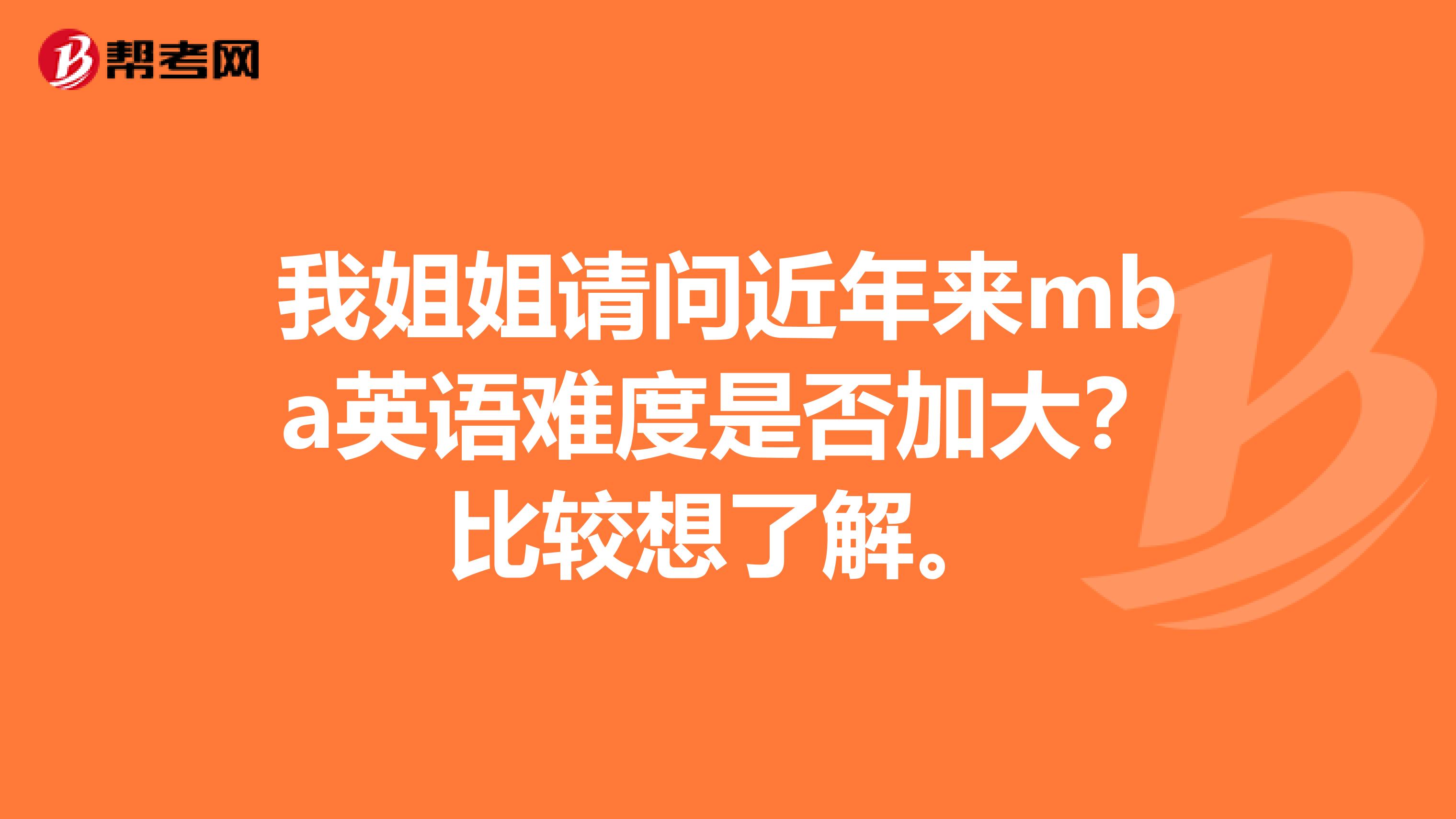 我姐姐请问近年来mba英语难度是否加大？比较想了解。