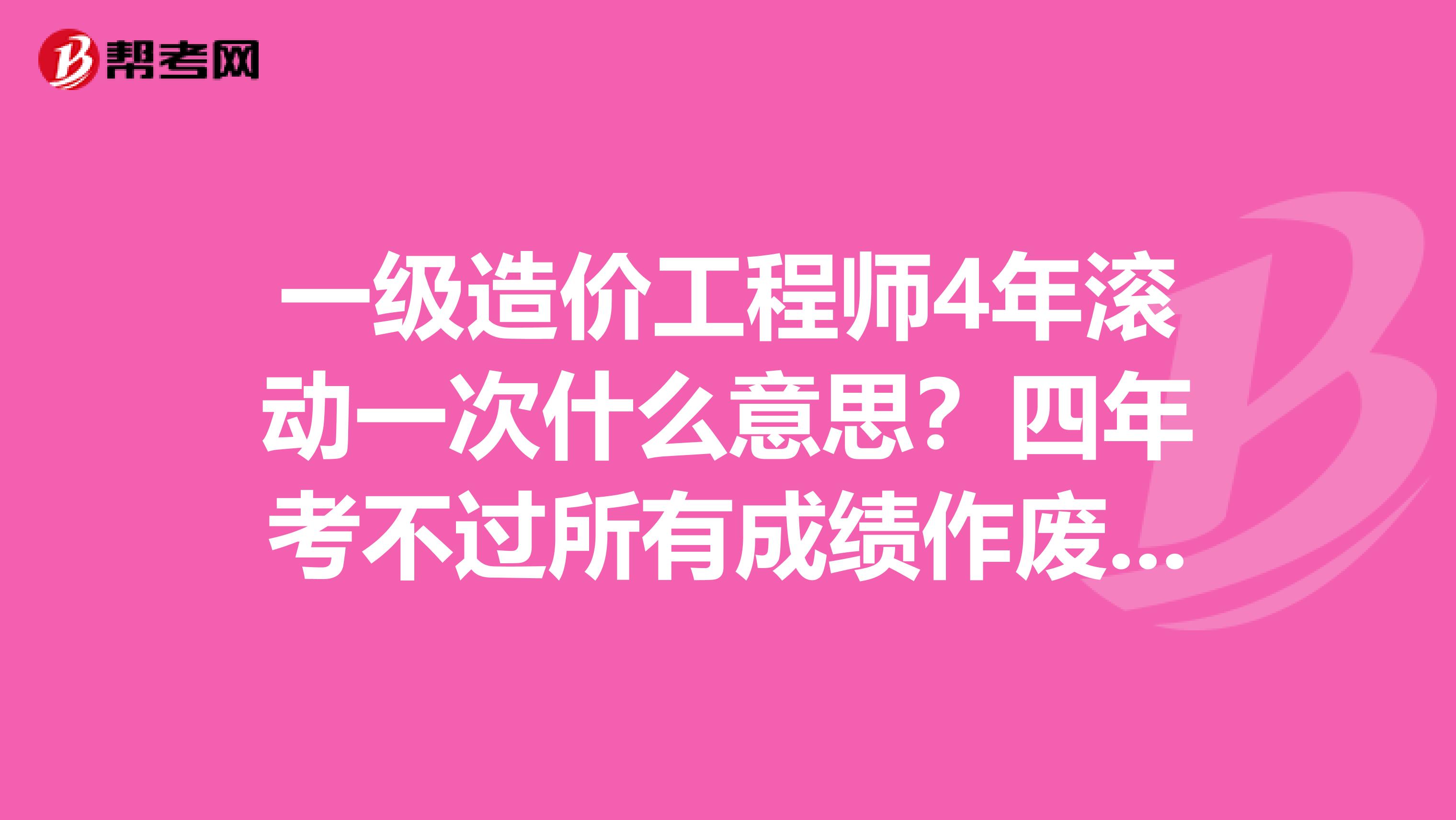 一级造价工程师4年滚动一次什么意思？四年考不过所有成绩作废吗？