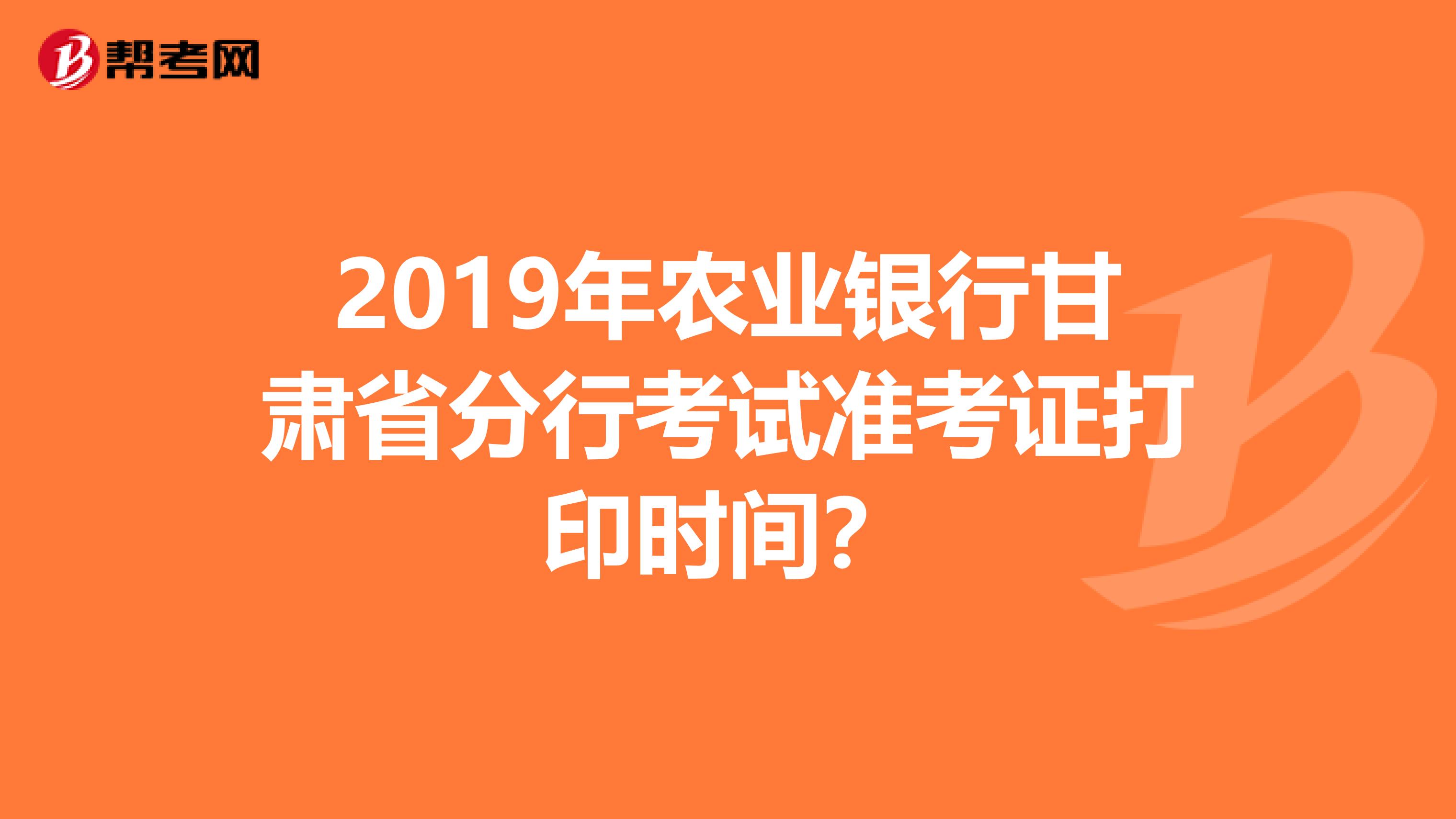 2019年农业银行甘肃省分行考试准考证打印时间？