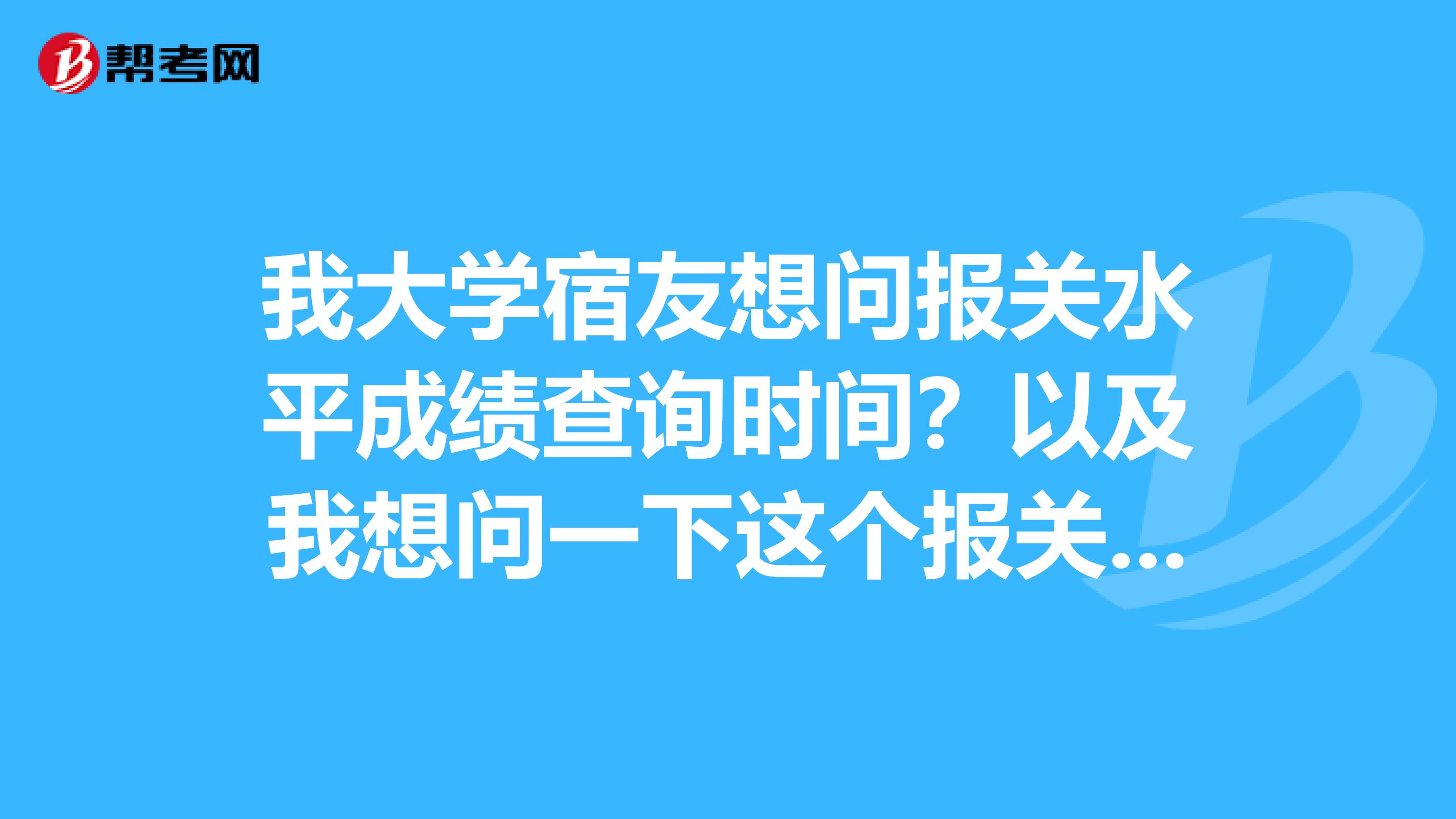 我大学宿友想问报关水平成绩查询时间?以及我想问一下这个报关员前景怎么样啊?谁能简单的和我说一下吗?