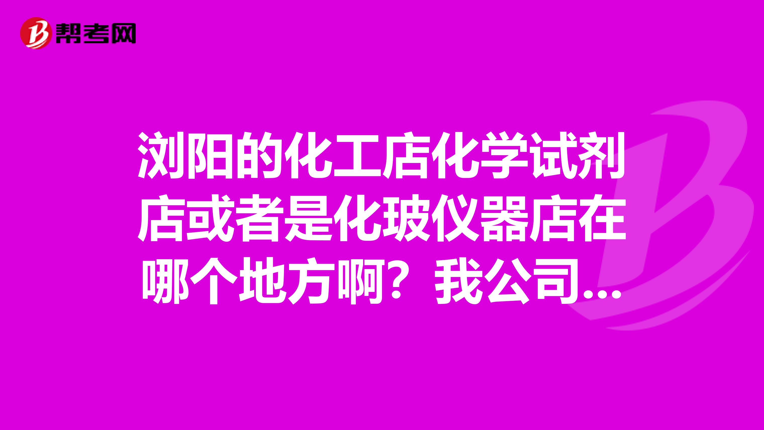 浏阳的化工店化学试剂店或者是化玻仪器店在哪个地方啊?我公司要做试验要买一些试剂,请帮帮忙,多谢