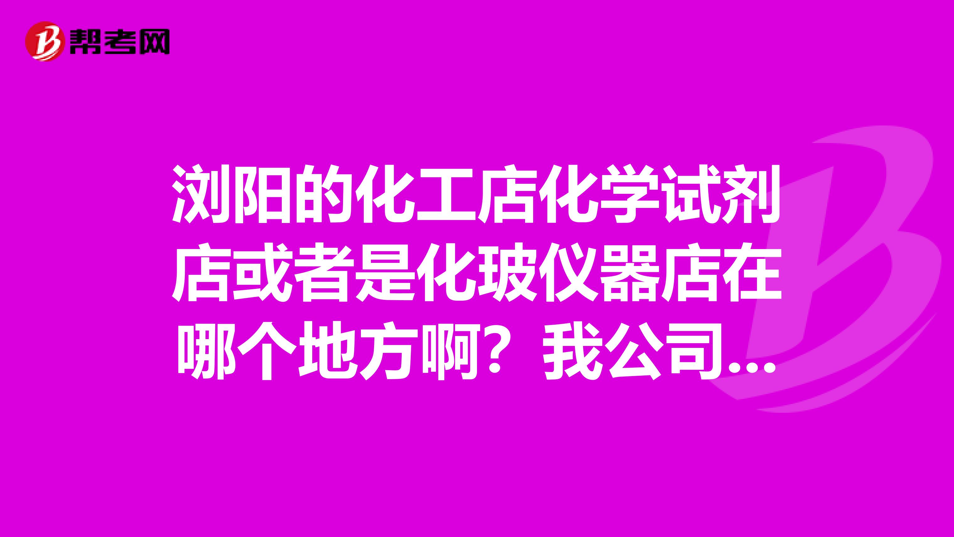 浏阳的化工店化学试剂店或者是化玻仪器店在哪个地方啊？我公司要做试验要买一些试剂，请帮帮忙，多谢