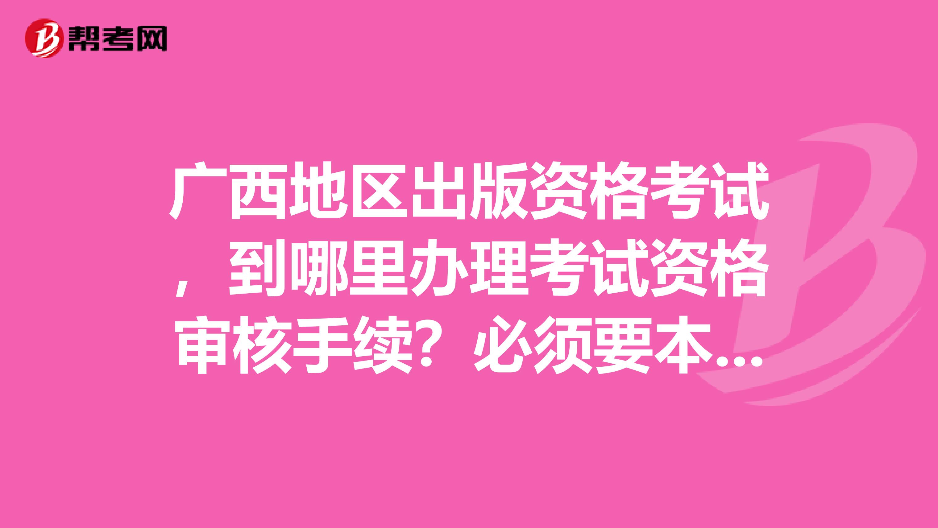 广西地区出版资格考试,到哪里办理考试资格审核手续?必须要本人到现场审核吗?